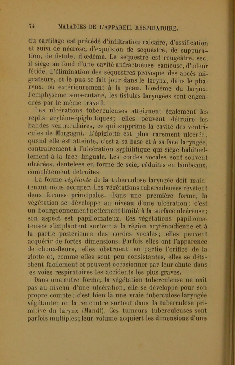 du cartilage est précédé d’infiltration calcaire, d’ossification et suivi de nécrose, d’expulsion de séquestre, de suppura- tion, de fistule, d’œdème. Le séquestre est rougeâtre, sec, il siège au fond d’une cavité anfractueuse, sanieuse, d’odeur létide. L’élimination des séquestres provoque des abcès mi- grateurs, et le pus se fait jour dans le larynx, dans le pha- rynx, ou extérieurement à la peau. L’œdème du larynx, l’emphysème sous-cutané, les fistules laryngées sont engen- drés par le même travail. Les ulcérations tuberculeuses atteignent également' les replis aryténo-épiglottiques; elles peuvent détruire les bandes ventriculaires, ce qui supprime la cavité des ventri- cules de Morgagni. L’épiglotte est plus rarement ulcérée; quand elle est atteinte, c’est à sa base et à sa face laryngée, contrairement à l’ulcération syphilitique qui siège habituel- lement à la face linguale. Les cordes vocales sont souvent ulcérées, dentelées en forme de scie, réduites en lambeaux, complètement, détruites. La forme végétante de la tuberculose laryngée doit main- tenant nous occuper. Les végétations tuberculeuses revêtent deux formes principales. Dans une première forme, la végétation se développe au niveau d’une ulcération; c’est un bourgeonnement nettement limité à la surface ulcéreuse; son aspect est papillomateux. Ces végétations papilloma- teuses s’implantent surtout à la région aryténoïdienne et à la partie postérieure des cordes vocales; elles peuvent acquérir de fortes dimensions. Parfois elles ont l’apparence de choux-fleurs, elles obstruent en partie l’orifice de la glotte et, comme elles sont peu consistantes, elles se déta- chent facilement et peuvent occasionner par leur chute dans es voies respiratoires les accidents les plus graves. Dans une autre forme, la végétation tuberculeuse ne naît pas au niveau d’une ulcération, elle se développe pour son propre compte: c’est bien là une vraie tuberculose laryngée végétante; on la rencontre surtout dans la tuberculose pri- mitive du larynx (Mandl). Ces tumeurs tuberculeuses sont parfois multiples; leur volume acquiert les dimensions d’une