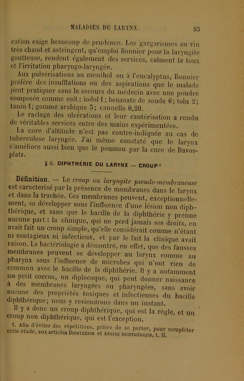 cation exige beaucoup de prudence. Les 'gargarismes au vin très chaud et astringent, qu’emploi Bonnier pour la laryngite goutteuse, rendent également des services, calment la toux et l’irritation pharyngo-laryngée. Aux pulvérisations au menthol ou à l’eucalyptus, Bonnier préfère des insufflations ou des aspirations cpie le malade peut pratiquer sans le secours du médecin avec une poudre composée comme suit: iodoll ; benzoate de soude 6; tolu 2; tanin 1; gomme arabique 3; cannelle 0,20. Le raclage des ulcérations et leur cautérisation a rendu de \éiitables services entre des mains expérimentées. La cure d altitude n est pas contre-indiquée au cas de tuberculose laryngée. J’ai même constaté que le larynx s améliore aussi bien que le poumon par la cure de Davos- plalz. § 6. DIPHTHÉRIE DU LARYNX — CROUP* Définition. — Le croup ou laryngite pseudo-membraneuse est caractérisé parla présence de membranes dans le larynx et dans la trachée. Ces membranes peuvent, exceptionnelle- ment, se développer sous l’influence d’une lésion non diph- thenque, et sans que le bacille de la diphlhérie y prenne aucune part : la clinique, qui ne perd jamais ses droils, en avait fait un croup simple, qu’elle considérait comme n’étant ni contagieux ni infectieux, et par le fait la clinique avait raison. La bactériologie a démontré, en eflet, que des fausses membranes peuvent se développer au larynx comme au pharynx sous l’influence de microbes qui n’ont rien de commun avec le bacille de la diphlhérie. Il y a notamment un petit coccus, un diplocoquc, qui peut donner naissance à des membranes laryngées ou pharyngées, sans avoir aucune des propriétés toxiques et infectieuses du bacille üiphtherique; nous y reviendrons dans un instant. Il y a donc un croup diphlhérique, qui est la règle, et un croup non diphthérique, qui est l’exception. cctte^tudcîfaiu artM^DiraTnéra CoraP^er