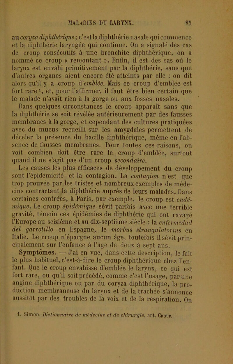 au coryza diphtiiérique ; c’est la diphthérie nasale qui commence et la diphthérie laryngée qui continue. On a signalé des cas de croup consécutifs à une bronchite diphthérique, on a nommé ce croup « remontant ». Enfin, il est des cas où le larynx est envahi primitivement par la diphthérie, sans que d’autres organes aient encore été atteints par elle : on dit alors qu’il y a croup d'emblée. Mais ce croup d’emblée est fort rare1, et, pour l’affirmer, il faut être bien certain que le malade n’avait rien à la gorge ou aux fosses nasales. Dans quelques circonstances le croup apparaît sans que la diphthérie se soit révélée antérieurement par des fausses membranes à la gorge, et cependant des cultures pratiquées avec du mucus recueilli sur les amygdales permettent de déceler la présence du bacille diphthérique, même en l’ab- sence de fausses membranes. Pour toutes ces raisons, on voit combien doit être rare le croup d’emblée, surtout quand il ne s'agit pas d’un croup secondaire. Les causes les plus efficaces de développement du croup sont l’épidémicité et la contagion. La contagion n’est que trop prouvée par les tristes et nombreux exemples de méde- cins contractant la diphthérie auprès de leurs malades. Dans certaines contrées, à Paris, par exemple, le croup est endé- mique. Le croup épidémique sévit parfois avec une terrible gravité, témoin ces épidémies de diphthérie cpii ont ravagé l’Europe au seizième et au dix-septième siècle : la enfermedad del garrotillo en Espagne, le morbus strangulatorius en Italie. Le croup n’épargne aucun âge, toutefois il sévit prin- cipalement sur l’enfance à l’âge de deux à sept ans. Symptômes. — J’ai en vue, dans cette description, le fait le plus habituel, c’est-à-dire le croup diphthérique chez l’en- fant. Que le croup envahisse d’emblée le larynx, ce qui est fort rare, ou qu’il soit, précédé, comme c’est l’usage, par une angine diphthérique ou par du coryza diphthérique, la pro- duction membraneuse du larynx et de la trachée s’annonce aussitôt par des troubles de la voix et de la respiration. On 1. Simon. Dictionnaire de médecine et de chirurgie, art. Croup.