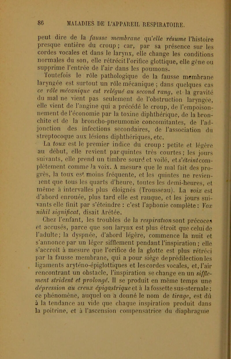 peut dire de la fausse membrane qu’elle résume l’histoire presque entière du croup ; car, par sa présence sur les cordes vocales et dans le larynx, elle change les conditions normales du son, elle rétrécit l’orifice glottique, elle gêne ou supprime l’entrée de l’air dans les poumons. toutefois le rôle pathologique de la fausse membrane laryngée est surtout un rôle mécanique ; dans quelques cas ce rôle mécanique est relégué au second rang, et la gravité du mal ne vient pas seulement de l’obstruction laryngée, elle vient de l’angine qui a précédé le croup, de l’empoison- nement de l’économie par la toxine diphthérique, de la bron- chite et de la broncho-pneumonie concomitantes, de l’ad- jonction des infections secondaires, de l’association du streptocoque aux lésions diphthériques, etc. La toux est le premier indice du croup : petite et légère au début, elle revient parquintes très courtes; les jours suivants, elle prend un timbre sourd et voilé, et s’éteint com- plètement comme la voix. A mesura que le mal fait des pro- grès, la toux es', moins fréquente, et les quintes ne revien- ient que tous les quarts d’heure, toutes les demi-heures, et même à intervalles plus éloignés (Trousseau). La voix est d’abord enrouée, plus tard elle est rauque, et les jours sui- vants elle finit par s’éteindre : c’est l’aphonie complète: Vox nihil significat, disait Arétée. Chez l'enfant, les troubles de la respiration sont précoces et accusés, parce que son larynx est plus étroit que celui de l’adulte; la dyspnée, d’abord légère, commence la nuit et s’annonce par un léger sifflement pendant l’inspiration ; elle s’accroît à mesure que l’orifice de la glotte est plus rétréci par la fausse membrane, qui a pour siège de prédilection les ligamenls aryténo-épiglottiques et les cordes vocales, et, l’air rencontrant un obstacle, l’inspiration se change en un siffle- ment strident et prolongé. Il se produit en même temps une dépression au creux épigastrique et à la fossette sus-sternale: ce phénomène, auquel on a donné le nom de tirage, est dû à la tendance au vide que chaque inspiration produit dans la poitrine, et à l'ascension compensatrice du diaphragme