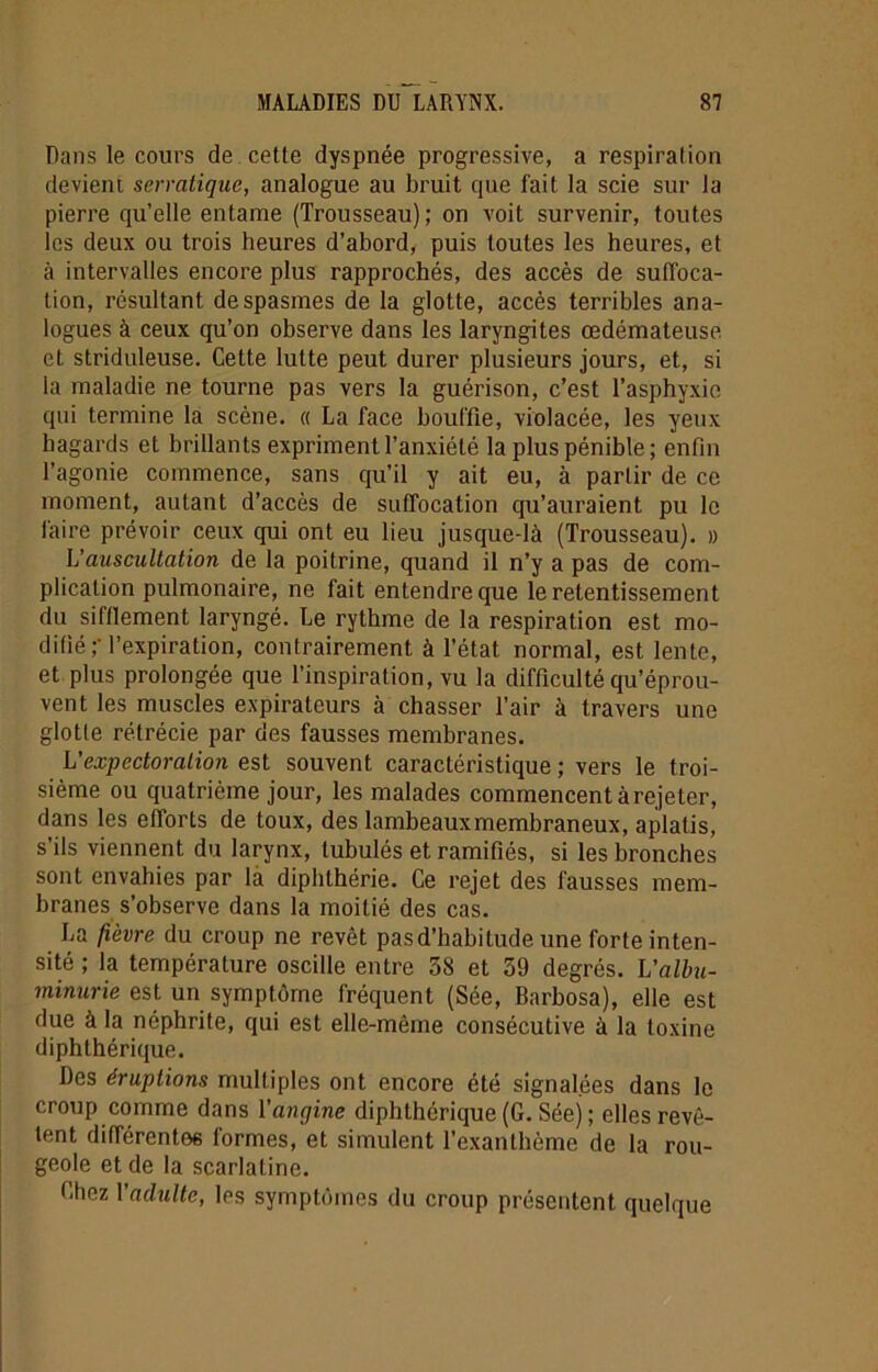 Dans le cours de cette dyspnée progressive, a respiration devient serratique, analogue au bruit que fait la scie sur la pierre qu’elle entame (Trousseau) ; on voit survenir, toutes les deux ou trois heures d’abord, puis toutes les heures, et à intervalles encore plus rapprochés, des accès de suffoca- tion, résultant de spasmes de la glotte, accès terribles ana- logues à ceux qu’on observe dans les laryngites œdémateuse et striduleuse. Cette lutte peut durer plusieurs jours, et, si la maladie ne tourne pas vers la guérison, c’est l’asphyxie qui termine la scène. « La face bouffie, violacée, les yeux hagards et brillants expriment l’anxiété la plus pénible; enfin l’agonie commence, sans qu’il y ait eu, à partir de ce moment, autant d’accès de suffocation qu’auraient pu le faire prévoir ceux qui ont eu lieu jusque-là (Trousseau). » L'auscultation de la poitrine, quand il n’y a pas de com- plication pulmonaire, ne fait entendre que le retentissement du sifflement laryngé. Le rythme de la respiration est mo- difié l’expiration, contrairement à l’état normal, est lente, et plus prolongée que l’inspiration, vu la difficulté qu’éprou- vent les muscles expirateurs à chasser l’air à travers une glotte rétrécie par des fausses membranes. L'expectoration est souvent caractéristique ; vers le troi- sième ou quatrième jour, les malades commencent àrejeter, dans les efforts de toux, des lambeaux membraneux, aplatis, s’ils viennent du larynx, tubulés et ramifiés, si les bronches sont envahies par là diphlhérie. Ce rejet des fausses mem- branes s’observe dans la moitié des cas. La fièvre du croup ne revêt pas d’habitude une forte inten- sité ; la température oscille entre 38 et 59 degrés. L’albu- minurie est un symptôme fréquent (Sée, Barbosa), elle est due à la néphrite, qui est elle-même consécutive à la toxine diphthérique. Des éruptions multiples ont encore été signalées dans le croup comme dans l’angine diphthérique (G. Séej ; elles revê- tent différentes formes, et simulent l’exanthème de la rou- geole et de la scarlatine. Chez Vadulte, les symptômes du croup présentent quelque