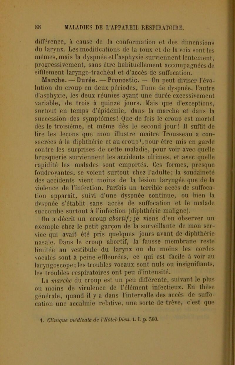 différence, à cause de la conformation et des dimensions du larynx. Les modifications de la toux et de la voix sont les mêmes, mais la dyspnée et l’asphyxie surviennent lentement, progressivement, sans être habituellement accompagnées de sifflement laryngo-trachéal et d’accès de suffocation. Marche. —Durée. —Pronostic. — On peut diviser révo- lution du croup en deux périodes, l’une de dyspnée, l’autre d’asphyxie, les deux réunies ayant une durée excessivement variable, de trois à quinze jours. Mais que d’exceptions, surtout en temps d’épidémie, dans la marche et dans la succession des symptômes! Que de fois le croup est mortel dès le troisième, et même dès le second jour! 11 suffît de lire les leçons que mon illustre maitre Trousseau a con- sacrées à la diphthérie et au croup1, pour être mis en garde contre les surprises de cette maladie, pour voir avec quelle brusquerie surviennent les accidents ultimes, et avec quelle rapidité les malades sont emportés. Ces formes, presque foudroyantes, se voient surtout chez l'adulte; la soudaineté des accidents vient moins de la lésion laryngée que de la violence de l’infection. Parfois un terrible accès de suffoca- tion apparaît, suivi d’une dyspnée continue, ou bien la dyspnée s’établit sans accès de suffocation et le malade succombe surtout à l’infection (diphthérie maligne). Un a décrit un croup abortif; je viens d'en observer un exemple chez le petit garçon de la surveillante de mon ser- vice qui avait été pris quelques jours avant de diphthérie nasale. Dans le croup abortif, la fausse membrane reste limitée au vestibule du larynx ou du moins les cordes vocales sont à peine effleurées, ce qui est facile à voir au laryngoscope; les troubles vocaux sont nuis ou insignifiants, les troubles respiratoires ont peu d’intensité. La marche du croup est un peu différente, suivant le plus ou moins de virulence de l’élément infectieux. En thèse générale, quand il y a dans l'intervalle des accès de suffo- cation une accalmie relative, une sorte de trêve, c’est que 1. Clinique médicale de l’Hôtel-Dieu. t. I._p. 360.
