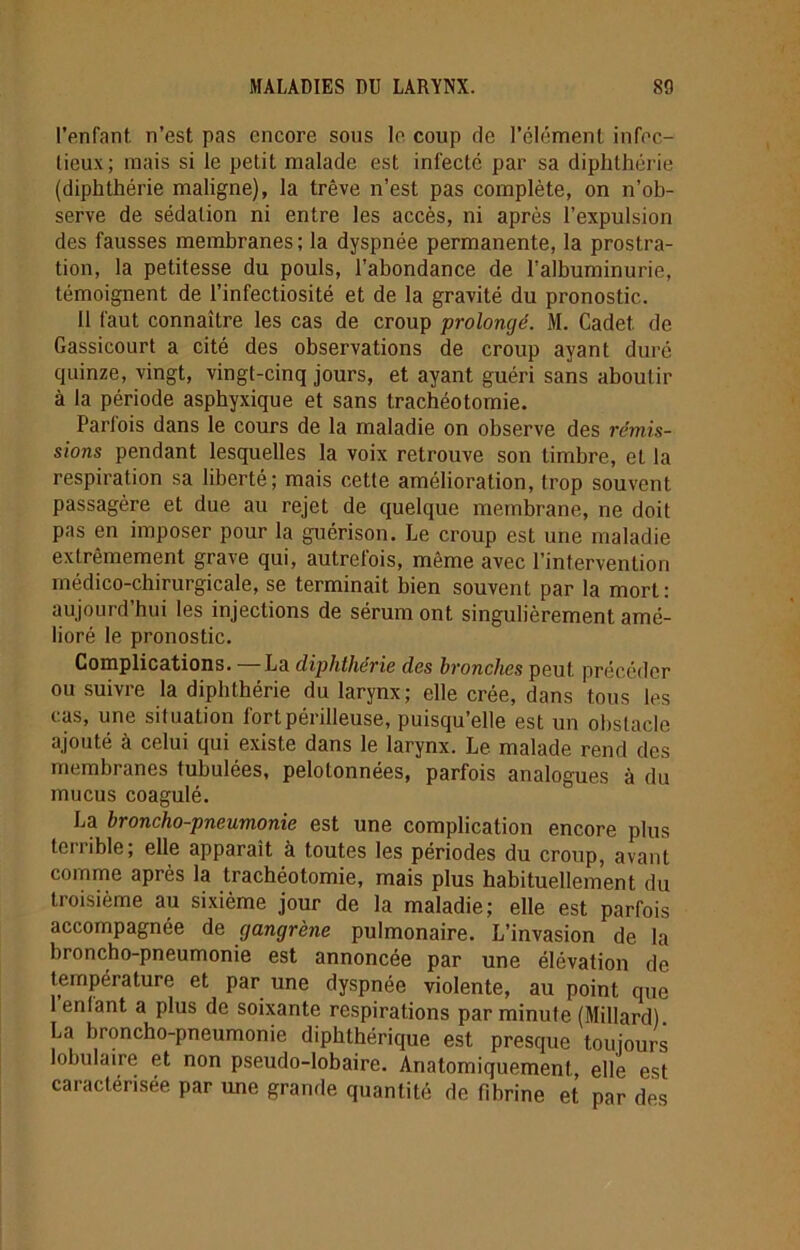 l’enfant, n’est pas encore sous le coup de l’élément infec- tieux; mais si le petit malade est infecté par sa diphthérie (diphthérie maligne), la trêve n’est pas complète, on n’ob- serve de sédation ni entre les accès, ni après l’expulsion des fausses membranes; la dyspnée permanente, la prostra- tion, la petitesse du pouls, l’abondance de l’albuminurie, témoignent de l’infectiosité et de la gravité du pronostic. 11 faut connaître les cas de croup prolongé. M. Cadet, de Gassicourt a cité des observations de croup ayant duré quinze, vingt, vingt-cinq jours, et ayant guéri sans aboutir à la période asphyxique et sans trachéotomie. Parfois dans le cours de la maladie on observe des rémis- sions pendant lesquelles la voix retrouve son timbre, et la respiration sa liberté; mais cette amélioration, trop souvent passagère et due au rejet de quelque membrane, ne doit pas en imposer pour la guérison. Le croup est une maladie extrêmement grave qui, autrefois, même avec l’intervention médico-chirurgicale, se terminait bien souvent par la mort: aujourd hui les injections de sérum ont singulièrement amé- lioré le pronostic. Complications. — La diphthérie des bronches peut précéder ou suivre la diphthérie du larynx; elle crée, dans tous les cas, une situation fort périlleuse, puisqu’elle est un obstacle ajouté à celui qui existe dans le larynx. Le malade rend des membranes tubulées, pelotonnées, parfois analogues à du mucus coagulé. La broncho-pneumonie est une complication encore plus terrible; elle apparaît à toutes les périodes du croup, avant comme après la trachéotomie, mais plus habituellement du troisième au sixième jour de la maladie; elle est parfois accompagnée de gangrène pulmonaire. L’invasion de la broncho-pneumonie est annoncée par une élévation de température et par une dyspnée violente, au point que 1 enlant a plus de soixante respirations par minute (Millard) La broncho-pneumonie diphthérique est presque toujours lobulaire et non pseudo-lobaire. Anatomiquement., elle est caractérisée par une grande quantité de fibrine et par des