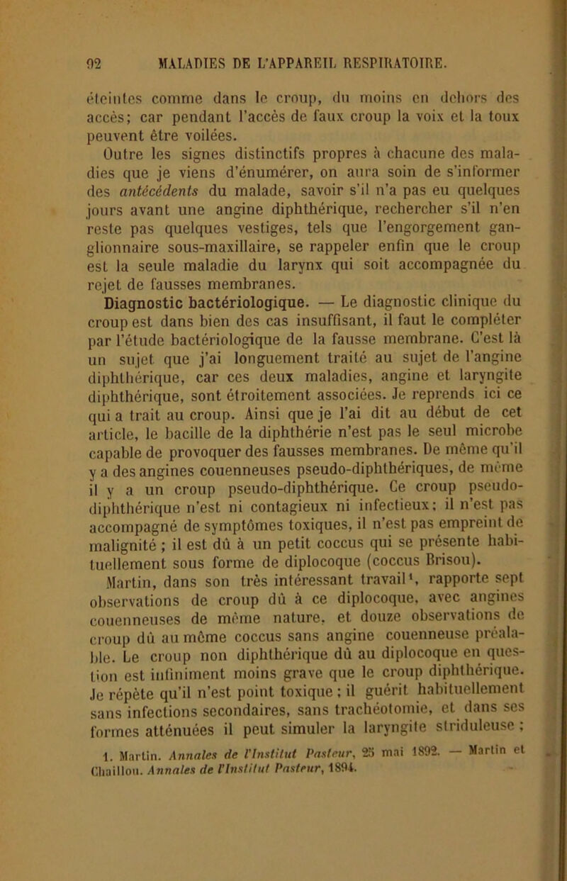 éteintes comme dans le croup, du moins en dehors des accès; car pendant l’accès de faux croup la voix et la toux peuvent être voilées. Outre les signes distinctifs propres à chacune des mala- dies que je viens d’énumérer, on aura soin de s’informer des antécédents du malade, savoir s’il n’a pas eu quelques jours avant une angine diphthérique, rechercher s’il n’en reste pas quelques vestiges, tels que l’engorgement gan- glionnaire sous-maxillaire, se rappeler enfin que le croup est la seule maladie du larynx qui soit accompagnée du Diagnostic bactériologique. — Le diagnostic clinique du croup est dans bien des cas insuffisant, il faut le compléter par l’étude bactériologique de la fausse membrane. C’est là un sujet que j’ai longuement traité au sujet de l’angine diphthérique, car ces deux maladies, angine et laryngite diphthérique, sont étroitement associées. Je reprends ici ce qui a trait au croup. Ainsi que je l’ai dit au début de cet article, le bacille de la diphthérie n’est pas le seul microbe capable de provoquer des fausses membranes. De même qu’il y a des angines couenneuses pseudo-diphthériques, de même il y a un croup pseudo-diphthérique. Ce croup pseudo- diphthérique n’est ni contagieux ni infectieux; il n’est pas accompagné de symptômes toxiques, il n’est pas empreint de malignité ; il est dû à un petit coccus qui se présente habi- tuellement sous forme de diplocoque (coccus Brisou). Martin, dans son très intéressant travail1, rapporte sept observations de croup dû à ce diplocoque, avec angines couenneuses de même nature, et douze observations de croup dû au même coccus sans angine couenneuse préala- ble. Le croup non diphthérique dû au diplocoque en ques- tion est infiniment moins grave que le croup diphthérique. Je répète qu’il n’est point toxique ; il guérit habituellement sans infections secondaires, sans trachéotomie, et dans ses formes atténuées il peut simuler la laryngite slriduleusc ; 1. Martin. Annales de l'Institut Pasteur, 23 mai 1892. — Martin et Chaillou. Annales de l’Institut Pasteur, 1894. rejet de fausses membranes.