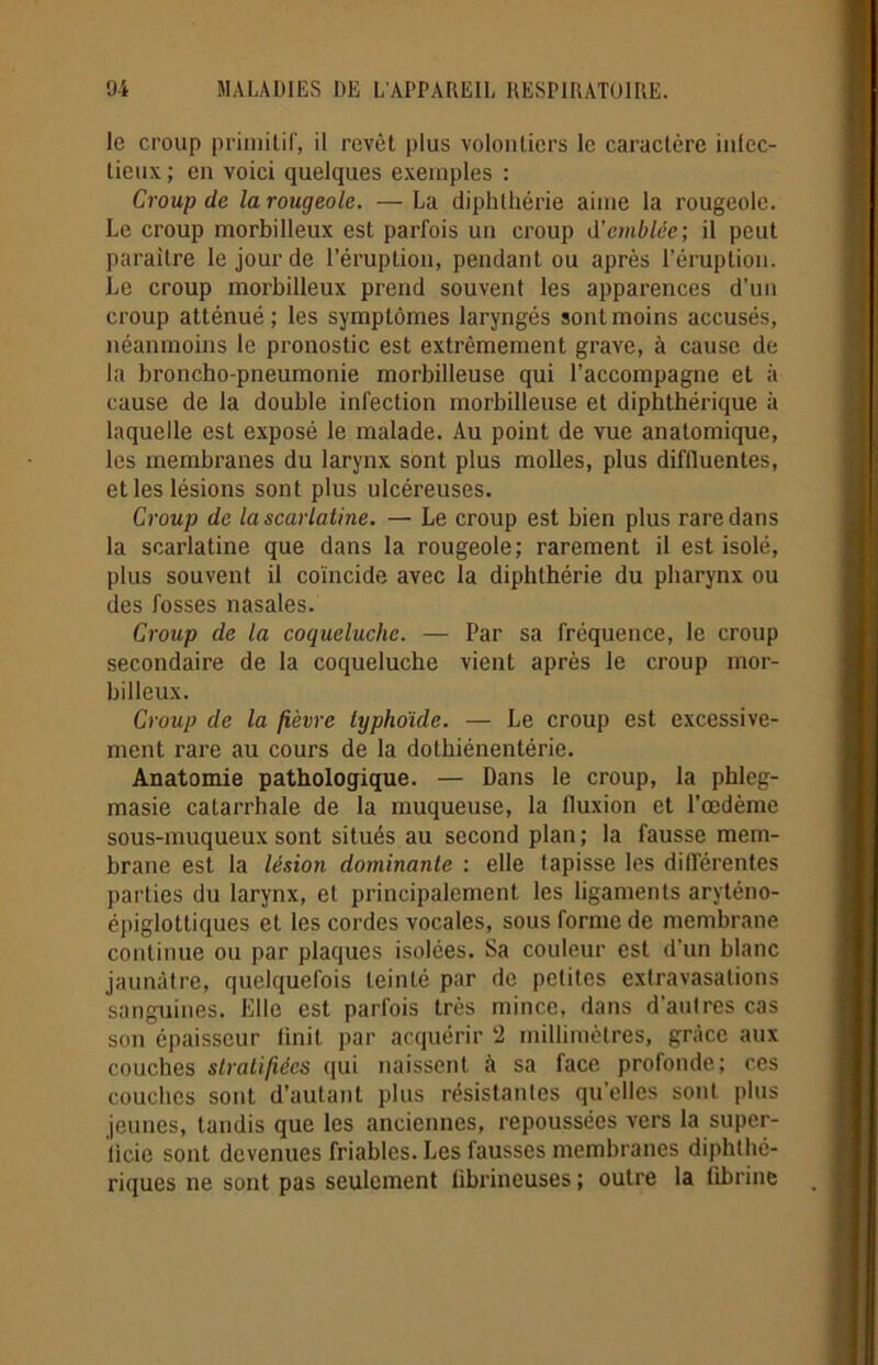le croup primitif, il revêt plus volontiers le caractère infec- tieux; en voici quelques exemples : Croup de la rougeole. — La diphlhérie aime la rougeole. Le croup morbilleux est parfois un croup d’emblée; il peut paraître le jour de l’éruption, pendant ou après l’éruption. Le croup morbilleux prend souvent les apparences d’un croup atténué ; les symptômes laryngés sont moins accusés, néanmoins le pronostic est extrêmement grave, à cause de la broncho-pneumonie morbilleuse qui l’accompagne et à cause de la double infection morbilleuse et diphthérique à laquelle est exposé le malade. Au point de vue anatomique, les membranes du larynx sont plus molles, plus diffluentes, et les lésions sont plus ulcéreuses. Croup de la scarlatine. — Le croup est bien plus rare dans la scarlatine que dans la rougeole; rarement il est isolé, plus souvent il coïncide avec la diphthérie du pharynx ou des fosses nasales. Croup de la coqueluche. — Par sa fréquence, le croup secondaire de la coqueluche vient après le croup inor- billeux. Croup de la fièvre typhoïde. — Le croup est excessive- ment rare au cours de la dothiénentérie. Anatomie pathologique. — Dans le croup, la phleg- masie catarrhale de la muqueuse, la fluxion et l’œdème sous-muqueux sont situés au second plan; la fausse mem- brane est la lésion dominante : elle tapisse les différentes parties du larynx, et principalement les ligaments aryténo- épiglottiques et les cordes vocales, sous forme de membrane continue ou par plaques isolées. Sa couleur est d'un blanc jaunâtre, quelquefois teinté par de petites extravasations sanguines. Elle est parfois très mince, dans d'autres cas son épaisseur finit par acquérir 2 millimètres, grâce aux couches stratifiées qui naissent à sa face profonde; ces couches sont d’autant plus résistantes quelles sont plus jeunes, tandis que les anciennes, repoussées vers la super- ficie sont devenues friables. Les fausses membranes diphthé- riques ne sont pas seulement fibrineuses ; outre la fibrine