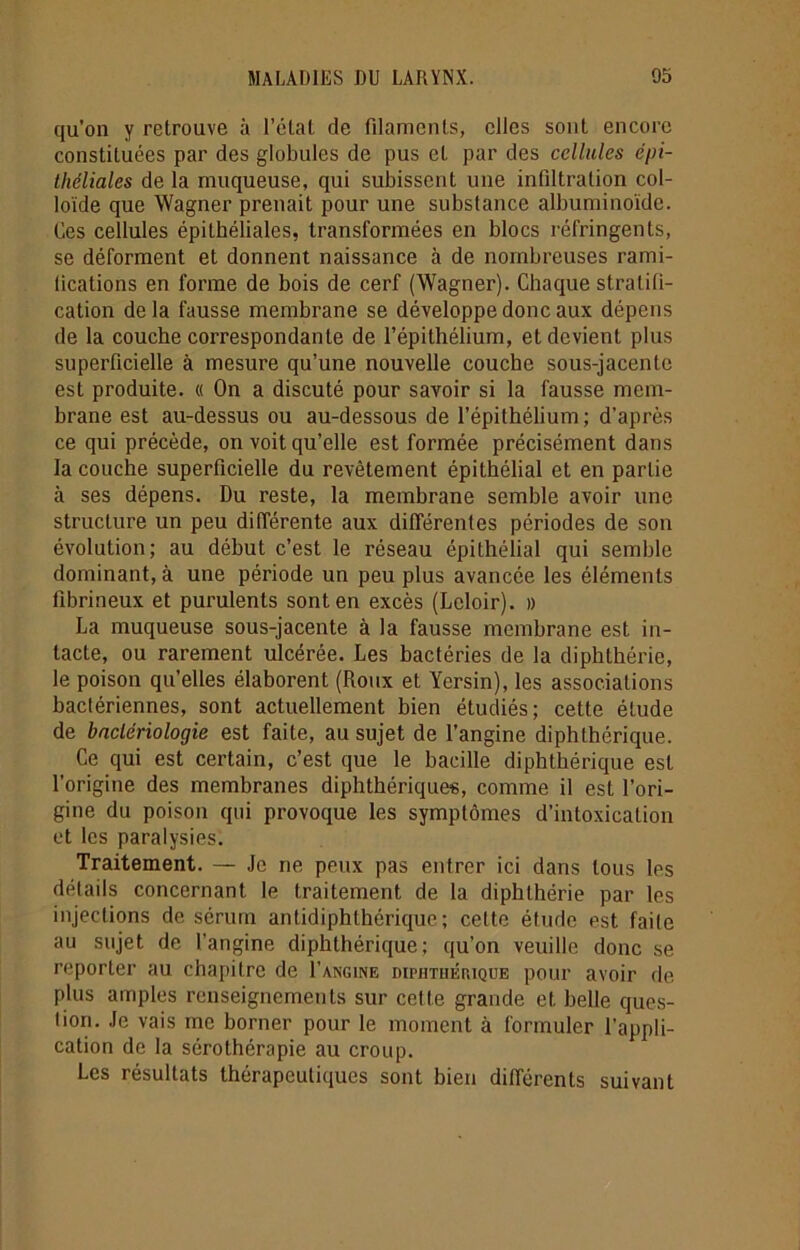 qu’on y retrouve à l’état de filaments, elles sont encore constituées par des globules de pus et par des cellules épi- théliales de la muqueuse, qui subissent une infiltration col- loïde que Wagner prenait pour une substance albuminoïde. Ces cellules épithéliales, transformées en blocs réfringents, se déforment et donnent naissance à de nombreuses rami- lications en forme de bois de cerf (Wagner). Chaque stratifi- cation delà fausse membrane se développe donc aux dépens de la couche correspondante de l’épithélium, et devient plus superficielle à mesure qu’une nouvelle couche sous-jacente est produite. « On a discuté pour savoir si la fausse mem- brane est au-dessus ou au-dessous de l’épithélium ; d’après ce qui précède, on voit qu’elle est formée précisément dans la couche superficielle du revêtement épithélial et en partie à ses dépens. Du reste, la membrane semble avoir une structure un peu différente aux différentes périodes de son évolution; au début c’est le réseau épithélial qui semble dominant, à une période un peu plus avancée les éléments fibrineux et purulents sont en excès (Leloir). » La muqueuse sous-jacente à la fausse membrane est in- tacte, ou rarement ulcérée. Les bactéries de la diphthérie, le poison qu’elles élaborent (Roux et Yersin), les associations bactériennes, sont actuellement bien étudiés; cette étude de bactériologie est faite, au sujet de l’angine diphthérique. Ce qui est certain, c’est que le bacille diphthérique est l’origine des membranes diphthérique*, comme il est l’ori- gine du poison qui provoque les symptômes d’intoxication et les paralysies. Traitement. — Je ne peux pas entrer ici dans tous les détails concernant le traitement de la diphthérie par les injections de sérum antidiphthérique; cette étude est faite au sujet de l’angine diphthérique; qu’on veuille donc se reporter au chapitre de 1’angine diphthéiuqüe pour avoir de plus amples renseignements sur cette grande et belle ques- tion. Je vais me borner pour le moment à formuler l’appli- cation de la sérothérapie au croup. Les résultats thérapeutiques sont bien différents suivant