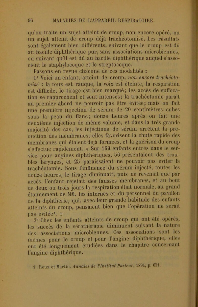 qu’on traite un sujet atteint de croup, non encore opéré, ou un sujet atteint de croup déjà trachéolomisé. Les résultats sont également bien différents, suivant que le croup est dù au bacille diphthérique pur, sans associations microbiennes, ou suivant qu’il est dû au bacille diphthérique auquel s’asso- cient le staphylocoque et le streptocoque. Passons en revue chacune de ces modalités : 1° Voici un enfant, atteint de croup, non encore trachéolo- misé : la toux est rauque, la voix est éteinte, la respiration est difficile, le tirage est bien marqué; les accès de suffoca- tion se rapprochent et sont intenses; la trachéotomie parait au premier abord ne pouvoir pas être évitée; mais on fait une première injection de sérum de 20 centimètres cubes sous la peau du flanc; douze heures après on fait une deuxième injection de même volume, et dans la très grande majorité des cas, les injections de sérum arrêtent la pro- duction des membranes, elles favorisent la chute rapide des membranes qui étaient déjà formées, et la guérison du croup s’effectue rapidement. « Sur 169 enfants entrés dans le ser- vice pour angines diphthériques, 56 présentaient des trou- bles laryngés, et 25 paraissaient ne pouvoir pas éviter la trachéotomie. Sous l’influence du sérum injecté, toutes les douze heures, le tirage diminuait, puis ne revenait que par accès, l’enfant rejetait des fausses membranes, et au bout de deux ou trois jours la respiration était normale, au grand étonnement de MM. les internes et du personnel du pavillon de la diphthérie, qui, avec leur grande habitude des enfants atteints du croup, pensaient bien que l’opération ne serait pas évitée1. » 2° Chez les enfants atteints de croup qui ont été opérés, les succès de la sérothérapie diminuent suivant la nature des associations microbiennes. Ces associations sont les mêmes pour le croup et pour l’angine diphthérique, elles ont été longuement étudiées dans le chapitre concernant l’angine diphthérique. 1. Roux et Martin. Annales de l'Institut Pasteur, 189i, p. 631.