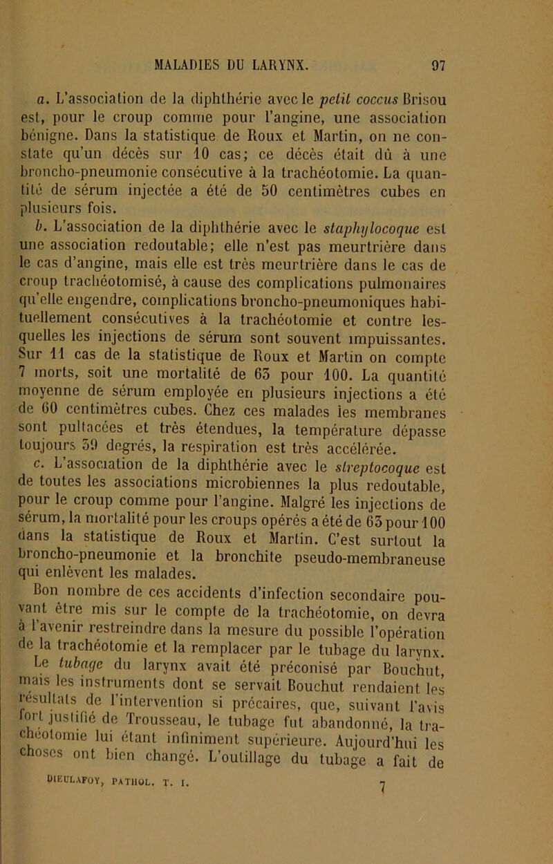a. L’association de la diphthérie avec le pclil coccus Brisou est, pour le croup comme pour l’angine, une association bénigne. Dans la statistique de Roux et Martin, on ne con- state qu’un décès sur 10 cas; ce décès était dû à une broncho-pneumonie consécutive à la trachéotomie. La quan- tité de sérum injectée a été de 50 centimètres cubes en plusieurs fois. b. L’association de la diphthérie avec le staphylocoque est une association redoutable; elle n’est pas meurtrière dans le cas d’angine, mais elle est très meurtrière dans le cas de croup trachéolomisé, à cause des complications pulmonaires qu'elle engendre, complications broncho-pneumoniques habi- tuellement consécutives à la trachéotomie et contre les- quelles les injections de sérum sont souvent impuissantes. Sur 11 cas de la statistique de Roux et Martin on compte 7 morts, soit une mortalité de 65 pour 100. La quantité moyenne de sérum employée en plusieurs injections a été de 60 centimètres cubes. Chez ces malades les membranes sont pultacées et très étendues, la température dépasse toujours 59 degrés, la respiration est très accélérée. c. L association de la diphthérie avec le streptocoque est de toutes les associations microbiennes la plus redoutable, pour le croup comme pour l’angine. Malgré les injections dé sérum, la mortalité pour les croups opérés a été de 65 pour 100 dans la statistique de Roux et Martin. C’est surtout la broncho-pneumonie et la bronchite pseudo-membraneuse qui enlèvent les malades. Bon nombre de ces accidents d’infection secondaire pou- vant être mis sur le compte de la trachéotomie, on devra à l’avenir restreindre dans la mesure du possible l’opération de la trachéotomie et la remplacer par le tubage du larynx. Le tubage du larynx avait été préconisé par Bouchut' mais les instruments dont se servait Bouchut rendaient les résultats de l’intervention si précaires, que, suivant l’avis ion justifié de Trousseau, le tubage fut abandonné, la tra- chéotomie lui étant infiniment supérieure. Aujourd’hui les choses ont bien changé. L’outillage du tubage a fait de UIKULAFOY, PATHOL. T. I. 7