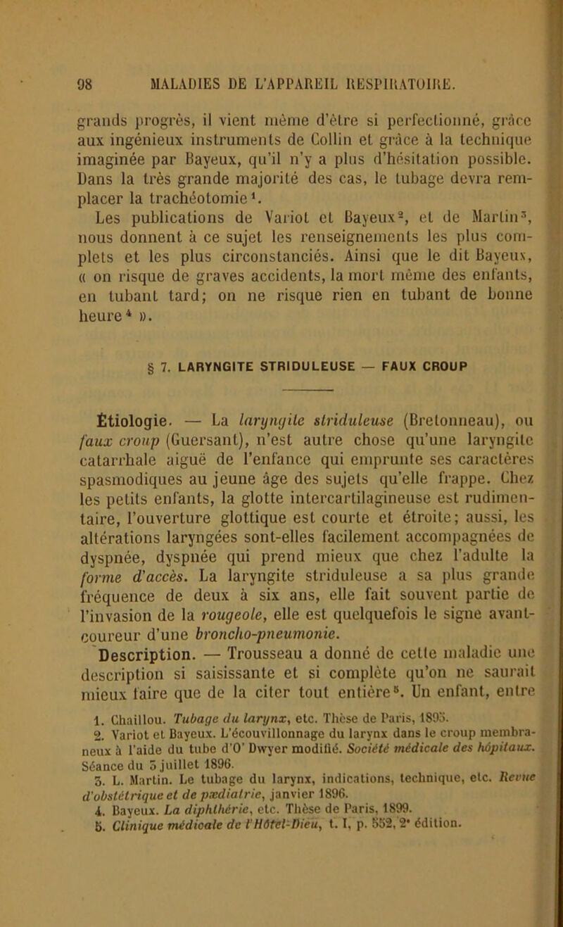 grands progrès, il vient même d’être si perfectionné, grâce aux ingénieux instruments de Collin et grâce à la technique imaginée par Bayeux, qu’il n’y a plus d’hésitation possible. Dans la très grande majorité des cas, le tubage devra rem- placer la trachéotomie1. Les publications de Variol et Bayeux2, et de Martin3, nous donnent à ce sujet les renseignements les plus com- plets et les plus circonstanciés. Ainsi que le dit Bayeux, « on risque de graves accidents, la mort même des enfants, en tubanl tard; on ne risque rien en luttant de bonne heure4 ». § 7. LARYNGITE STRIDULEUSE — FAUX CROUP Étiologie. — La laryngite striduleuse (Bretonneau), ou faux croup (Guersant), n’est autre chose qu’une laryngite catarrhale aiguë de l’enfance qui emprunte ses caractères spasmodiques au jeune âge des sujets qu’elle frappe. Chez les petits enfants, la glotte intercartilagineuse est rudimen- taire, l’ouverture glottique est courte et étroite; aussi, les altérations laryngées sont-elles facilement accompagnées de dyspnée, dyspnée qui prend mieux que chez l’adulte la forme d'accès. La laryngite striduleuse a sa plus grande fréquence de deux à six ans, elle fait souvent partie de l’invasion de la rougeole, elle est quelquefois le signe avant- coureur d’une broncho-pneumonie. Description. — Trousseau a donné de cette maladie une description si saisissante et si complète qu’on ne saurait mieux faire que de la citer tout entière5. Un enfant, entre 1. Chaillou. Tubage du larynx, etc. Thcse de Paris, 1895. 2. Variot et Bayeux. L’écouvillonnage du larynx dans le croup membra- neux à l'aide du tube d’O’ Dwyer modiüé. Société médicale des hôpitaux. Séance du 5 juillet 1896. 5. L. Martin. Le tubage du larynx, indications, technique, etc. Renie d'obstétrique et de pædiatrie, janvier 1896. i,. Bayeux. La diphlhérie, etc. Thèse de Paris, 1899. 5. Clinique médicale de l’Hôtel-Dieu, 1.1, p. 552,2* édition.