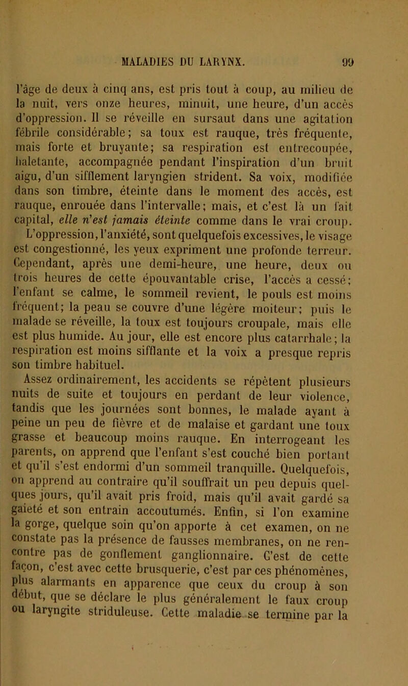 l’âge de deux à cinq ans, est pris tout k coup, au milieu de la nuit, vers onze heures, minuit, une heure, d’un accès d’oppression. 11 se réveille en sursaut dans une agitation fébrile considérable; sa toux est rauque, très fréquente, mais forte et bruyante; sa respiration est entrecoupée, iialetante, accompagnée pendant l’inspiration d’un bruit aigu, d’un sifflement laryngien strident. Sa voix, modifiée dans son timbre, éteinte dans le moment des accès, est rauque, enrouée dans l’intervalle; mais, et c’est là un fait capital, elle n'est jamais éteinte comme dans le vrai croup. L’oppression, l’anxiété, sont quelquefois excessives, le visage est congestionné, les yeux expriment une profonde terreur. Cependant, après une demi-heure, une heure, deux ou trois heures de cette épouvantable crise, l’accès a cessé; 1 enfant se calme, le sommeil revient, le pouls est moins fréquent; la peau se couvre d’une légère moiteur; puis le malade se réveille, la toux est toujours croupale, mais elle est plus humide. Au jour, elle est encore plus catarrhale; la respiration est moins sifflante et la voix a presque repris son timbre habituel. Assez ordinairement, les accidents se répètent plusieurs nuits de suite et toujours en perdant de leur violence, tandis que les journées sont bonnes, le malade ayant à peine un peu de fièvre et de malaise et gardant une toux grasse et beaucoup moins rauque. En interrogeant les parents, on apprend que l’enfant s’est couché bien portant et qu’il s’est endormi d’un sommeil tranquille. Quelquefois, on apprend au contraire qu’il souffrait un peu depuis quel- ques jours, qu’il avait pris froid, mais qu’il avait gardé sa gaieté et son entrain accoutumés. Enfin, si l’on examine la gorge, quelque soin qu’on apporte à cet examen, on ne constate pas la présence de fausses membranes, on ne ren- contre pas de gonflement ganglionnaire. G’est de cette façon, c’est avec cette brusquerie, c’est par ces phénomènes, plus alarmants en apparence que ceux du croup à son début, que se déclare le plus généralement le faux croup ou laryngite striduleuse. Celte maladie se termine par la