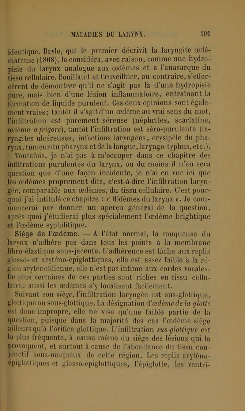 identique. Bayle, qui le premier décrivit la laryngite œdé- mateuse (1808), la considéra, avec raison, comme une hydro- pisie du larynx analogue aux œdèmes et à l’anasarque du tissu cellulaire. Bouillaud et Cruveilhier, au contraire, s’eflor- cèrent de démontrer qu’il ne s’agit pas là d’une hydropisie pure, mais bien d’une lésion inflammatoire, entraînant la formation de liquide purulent. Ces deux opinions sont égale- ment vraies ; tantôt il s’agit d’un œdème au vrai sens du mot, l’infiltration est purement séreuse (néphrites, scarlatine, œdème a frigore), tantôt l’infiltration est séro-purulente (la- ryngites ulcéreuses, infections laryngées, érysipèle du pha- rynx, tumeur du pharynx et de la langue, laryngo-typhus, etc.). Toutefois, je n’ai pas à m’occuper dans ce chapitre des infiltrations purulentes du larynx, ou du moins il n’en sera question que d’une façon incidente, je n’ai en vue ici que les œdèmes proprement dits, c’est-à-dire l’infiltration laryn- gée, comparable aux œdèmes, du tissu cellulaire. C’est pour- quoi j’ai intitulé ce chapitre : « Œdèmes du larynx ». Je com- mencerai par donner un aperçu général de la question, après quoi j’étudierai plus spécialement l’œdème brightique et l’œdème syphilitique. Siège de l’œdème. — A l’état normal, la muqueuse du larynx n’adhère pas dans tous les points à la membrane fibro-élastique sous-jacente. L'adhérence est lâche aux replis glosso- et aryténo-épiglottiques, elle est assez faible à la ré- gion aryténoïdienne, elle n’est pas intime aux cordes vocales. De plus certaines de ces parties sont riches en tissu cellu- laire; aussi les œdèmes s’y localisent facilement. Suivant son siège, l’infiltration laryngée est sus-gloltique, gloltique ou sous-glottique. La désignation d’œdème de la glotte est donc impropre, elle ne vise qu’une faible partie de la question, puisque dans la majorité des cas l’œdème siège ailleurs qu’à l’orifice glottique. L’infiltration sus-gloltique est la plus frequente, à cause môme du siège des lésions qui la provoquent, et surtout à cause de l’abondance du tissu con- jonctif sous-muqueux de cette région. Les replis aryténo- épiglottiques et glosso-épiglottiques, l’épiglotte, les ventri-