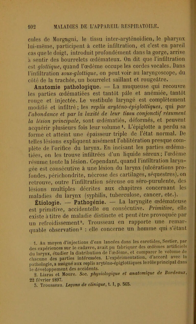 cilles de Morgagni, le tissu inter-aryténoïdien, le pharynx lui-même, participent à cette infiltration, et c’est en pareil cas que le doigt, introduit profondément dans la gorge, arrive à sentir des bourrelets œdémateux. On dit que l’infiltration est glollique, quand l’œdème occupe les cordes vocales. Dans l’infiltration sous-glottique, on peut voir au laryngoscope, du côté de la trachée, un bourrelet saillant et rougeâtre. Anatomie pathologique. — La muqueuse qui recouvre les parties œdématiées est tantôt pâle et anémiée, tantôt rouge et injectée. Le vestibule laryngé est complètement modifié et infiltré ; les replis anjténo-épigloltiques, qui par l'abondance et par la laxité de leur tissu conjonctif résument la lésion principale, sont œdématiés, déformés, et peuvent acquérir plusieurs fois leur volume *. L’épiglotte a perdu sa forme et atteint une épaisseur triple de l’état normal. De telles lésions expliquent aisément l’oblitération presque com- plète de l’orifice du larynx. En incisant les parties œdéma- tiées, on les trouve infiltrées d’un liquide séreux; l’œdème résume toute la lésion. Cependant, quand l’infiltration laryn- gée est consécutive à une lésion du larynx (ulcérations pro- fondes, périchondrite, nécrose des cartilages, séquestres), on retrouve, outre l’infiltration séreuse ou séro-purulente, des lésions multiples décrites aux chapitres concernant les maladies du larynx (syphilis, tuberculose, cancer, etc.). Étiologie. — Pathogénie. — La laryngite œdémateuse est primitive, accidentelle ou consécutive. Primitive, elle existe à titre de maladie distincte et peut être provoquée par un refroidissement1 2 3. Trousseau en rapporte une remar- quable observation5 : elle concerne un homme qui s’élant 1. Au moyen d’injeclions d’eau lancées dans les carotides» Sestier, par des expériences sur le cadavre, avait pu fabriquer des œdèmes artificiels du larynx, étudier la distribution de l'œdème, et comparer le volume de chacune des parties intéressées. L’expérimentation, d’accord avec la pathologie, a assigné aux replis aryténo-épigloltiques lerôleprincipal dans le développement des accidents. 2. Liaras et Moure. Soc. physiologique et anatomique de Bordeaux, 22 février 1897. 3. Trousseau. Leçons de clinique, 1.1, p. 565.