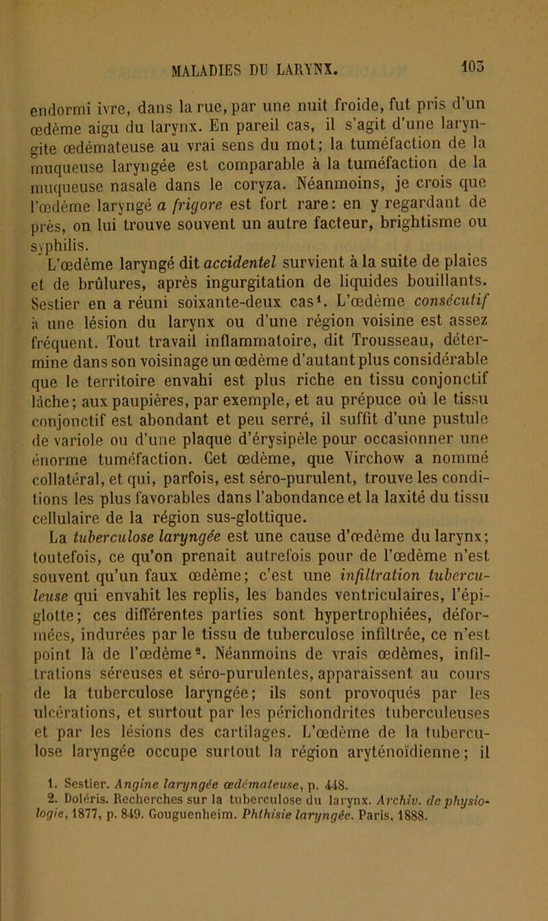 endormi ivre, dans la rue, par une nuit froide, fut pris d’un œdème aigu du larynx. En pareil cas, il s’agit d’une laryn- gite œdémateuse au vrai sens du mot; la tuméfaction de la muqueuse laryngée est comparable à la tuméfaction de la muqueuse nasale dans le coryza. Néanmoins, je crois que l’œdème laryngé a fricjore est fort rare: en y regardant de près, on lui trouve souvent un autre facteur, brightisme ou syphilis. L’œdème laryngé dit accidentel survient à la suite de plaies et de brûlures, après ingurgitation de liquides bouillants. Sestier en a réuni soixante-deux cas1. L’œdème consécutif à une lésion du larynx ou d’une région voisine est assez fréquent. Tout travail inflammatoire, dit Trousseau, déter- mine dans son voisinage un œdème d’autant plus considérable que le territoire envahi est plus riche en tissu conjonctif lâche; aux paupières, par exemple, et au prépuce où le tissu conjonctif est abondant et peu serré, il suffit d’une pustule de variole ou d’une plaque d’érysipèle pour occasionner une énorme tuméfaction. Cet œdème, que Virchow a nommé collatéral, et qui, parfois, est séro-purulent, trouve les condi- tions les plus favorables dans l’abondance et la laxité du tissu cellulaire de la région sus-glottique. La tuberculose laryngée est une cause d’œdème du larynx; toutefois, ce qu’on prenait autrefois pour de l’œdème n’est souvent qu’un faux œdème; c’est une infiltration tubercu- leuse qui envahit les replis, les bandes ventriculaires, l’épi- glotte; ces différentes parties sont hypertrophiées, défor- mées, indurées par le tissu de tuberculose infiltrée, ce n’est point là de l’œdème2. Néanmoins de vrais œdèmes, infil- trations séreuses et séro-purulentes, apparaissent au cours de la tuberculose laryngée; ils sont provoqués par les ulcérations, et surtout par les périchondrites tuberculeuses et par les lésions des cartilages. L’œdème de la tubercu- lose laryngée occupe surtout la région aryténoïdienne ; il 1. Sestier. Angine laryngée œdémateuse, p. US. 2. Doléris. Recherches sur la tuberculose du larynx. Archiv. de physio- logie, 1877, p. 819. Gouguenheim. Phthisie laryngée. Paris, 1888.