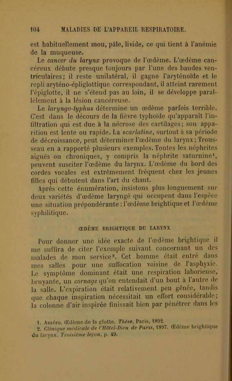 est habituellement mou, pâle, livide, ce qui tient à l’anémie de la muqueuse. Le cancer du larynx provoque de l’œdème. L’œdème can- céreux débute presque toujours par l’une des bandes ven- triculaires; il reste unilatéral, il gagne l'aryténoïde et le repli aryténo-épliglottique correspondant, il atteint rarement l’épiglotte, il ne s’étend pas au loin, il se développe paral- lèlement à la lésion cancéreuse. Le laryngo-lyphus détermine un œdème parfois terrible. C’est dans le décours de la fièvre typhoïde qu’apparaît l’in- filtration qui est due à la nécrose des cartilages; son appa- rition est lente ou rapide. La scarlatine, surtout à sa période de décroissance, peut déterminer l'œdème du larynx; Trous- seau en a rapporté plusieurs exemples. Toutes les néphrites aiguës ou chroniques, y compris la néphrite saturnine*, peuvent susciter l’œdème du larynx. L’œdème du bord des cordes vocales est extrêmement fréquent chez les jeunes filles qui débutent dans l’art du chant. Après cette énumération, insistons plus longuement sur deux variétés d’œdème laryngé qui occupent dans l’espèce une situation prépondérante : l’œdème brightiqueet l’œdème syphilitique. ŒDÈME BRIGHTIQUE DD LARYNX Pour donner une idée exacte de l’œdème brightique il me suffira de citer l’exemple suivant concernant un des malades de mon service1 2. Cet homme était entré dans mes salles pour une suffocation voisine de l’asphyxie. Le symptôme dominant était une respiration laborieuse, bruyante, un cornage qu’on entendait d’un bout à l’autre de la salle. L’expiration était relativement peu gênée, tandis que chaque inspiration nécessitait un effort considérable; la colonne d’air inspirée finissait bien par pénétrer dans les 1. Améro. Œdème de la glotte. Thèse, Paris, 1892. 2. CAinique médicale de /'Hôtel-Dieu de Pans, 1897. Œdème brightique du larynx. Troisième leçon, p. 49.