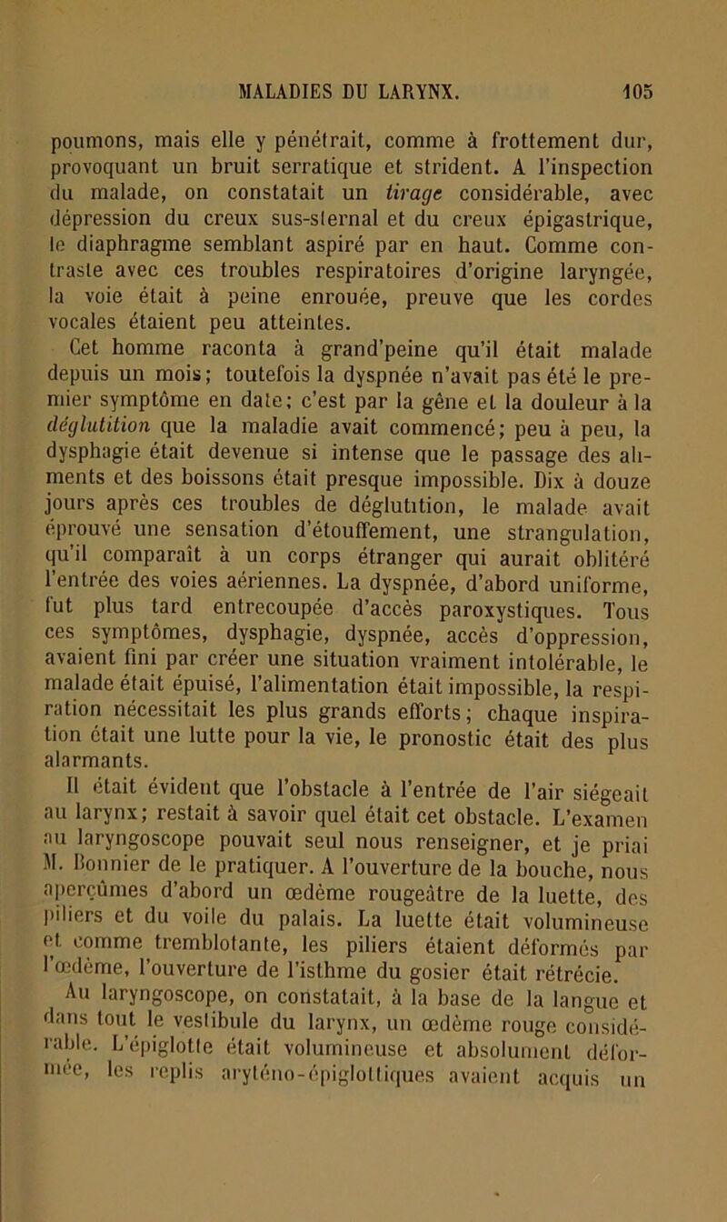 poumons, mais elle y pénétrait, comme à frottement dur, provoquant un bruit serratique et strident. A l’inspection du malade, on constatait un tirage considérable, avec dépression du creux sus-sternal et du creux épigastrique, te diaphragme semblant aspiré par en haut. Comme con- traste avec ces troubles respiratoires d’origine laryngée, la voie était à peine enrouée, preuve que les cordes vocales étaient peu atteintes. Cet homme raconta à grand’peine qu’il était malade depuis un mois; toutefois la dyspnée n’avait pas été le pre- mier symptôme en date; c’est par la gêne et la douleur à la déglutition que la maladie avait commencé; peu à peu, la dysphagie était devenue si intense que le passage des ali- ments et des boissons était presque impossible. Dix à douze jours après ces troubles de déglutition, le malade avait éprouvé une sensation d’étouffement, une strangulation, qu’il comparaît à un corps étranger qui aurait oblitéré l’entrée des voies aériennes. La dyspnée, d’abord uniforme, fut plus tard entrecoupée d’accès paroxystiques. Tous ces symptômes, dysphagie, dyspnée, accès d’oppression, avaient fini par créer une situation vraiment intolérable, le malade était épuisé, l’alimentation était impossible, la respi- ration nécessitait les plus grands efforts; chaque inspira- tion était une lutte pour la vie, le pronostic était des plus alarmants. Il était évident que l’obstacle à l’entrée de l’air siégeait au larynx; restait à savoir quel était cet obstacle. L’examen au laryngoscope pouvait seul nous renseigner, et je priai M. lîonnier de le pratiquer. A l’ouverture de la bouche, nous aperçûmes d’abord un œdème rougeâtre de la luette, des piliers et du voile du palais. La luette était volumineuse et comme tremblotante, les piliers étaient déformés par l’oedème, l’ouverture de l’isthme du gosier était rétrécie. Au laryngoscope, on constatait, à la base de la langue et dans tout le vestibule du larynx, un œdème rouge considé- rable.. L’épiglotte était volumineuse et absolument défor- mée, les replis aryténo-épigloltiques avaient acquis un
