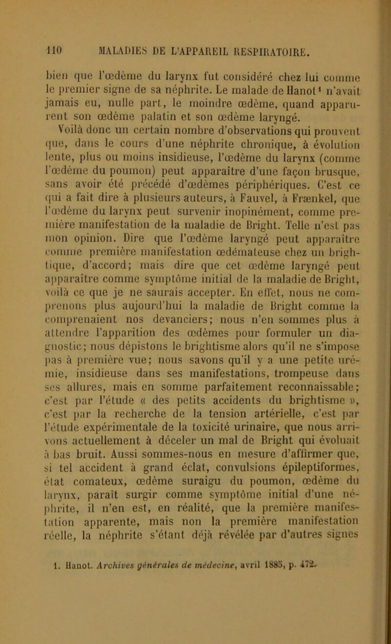 bien que l’œdème du larynx lut considéré chez lui comme le premier signe de sa néphrite. Le malade de Hanoi1 n’avait jamais eu, nulle part, le moindre œdème, quand apparu- rent son œdème palatin et son œdème laryngé. Voilà donc un certain nombre d’observations qui prouvent que, dans le cours d’une néphrite chronique, à évolution lente, plus ou moins insidieuse, l’œdème du larynx (comme l’œdème du poumon) peut apparaître d’une façon brusque, sans avoir été précédé d’œdèmes périphériques. C’est ce qui a fait dire à plusieurs auteurs, à Fauve!, à Frænkel, que l’œdème du larynx peut survenir inopinément, comme pre- mière manifestation de la maladie de Bright. Telle n’est pas mon opinion. Dire que l’œdème laryngé peut apparaître comme première manifestation œdémateuse chez un brigh- lique, d’accord; mais dire que cet œdème laryngé peut apparaître comme symptôme initial de la maladie de Bright, voilà ce que je ne saurais accepter. En effet, nous ne com- prenons plus aujourd’hui la maladie de Bright comme la comprenaient nos devanciers; nous n’en sommes plus à attendre l’apparition des œdèmes pour formuler un dia- gnostic; nous dépistons le brightisme alors qu’il ne s’impose pas à première vue; nous savons qu'il y a une petite uré- mie, insidieuse dans ses manifestations, trompeuse dans ses allures, mais en somme parfaitement reconnaissable; c’est par l’étude « des petits accidents du brightisme », c’est par la recherche de la tension artérielle, c’est par l’étude expérimentale de la toxicité urinaire, que nous arri- vons actuellement à déceler un mal de Bright qui évoluait à bas bruit. Aussi sommes-nous en mesure d’affirmer que, si tel accident à grand éclat, convulsions épileptiformes, état comateux, œdème suraigu du poumon, œdème du larynx, paraît surgir comme symptôme initial d'une né- phrite, il n’en est, en réalité, que la première manifes- tation apparente, mais non la première manifestation réelle, la néphrite s’étant déjà révélée par d’autres signes 1. Uanot. Archives générales de médecine, avril 1883, p. 472^