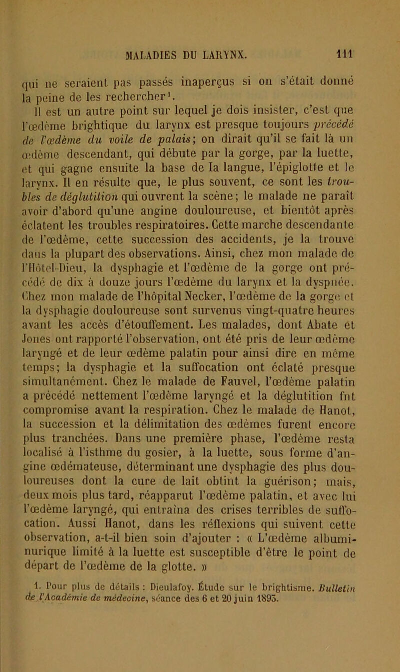 qui ne seraient pas passés inaperçus si on s’était donné la peine de les rechercher1. 11 est un autre point sur lequel je dois insister, c’est que l'œdème brightique du larynx est presque toujours précédé de l'œdème du voile de palais-, on dirait qu’il se fait là un œdème descendant, qui débute par la gorge, par la luette, et qui gagne ensuite la base de la langue, l’épiglolle et le larynx. Il en résulte que, le plus souvent, ce sont les trou- bles de déglutition qui ouvrent la scène; le malade ne parait avoir d’abord qu’une angine douloureuse, et bientôt après éclatent les troubles respiratoires. Cette marche descendante de l’œdème, cette succession des accidents, je la trouve dans la plupart des observations. Ainsi, chez mon malade de niôtel-Dieu, la dysphagie et l’œdème de la gorge ont pré- cédé de dix à douze jours l’œdème du larynx et la dyspnée. Chez mon malade de l’hôpital Necker, l’œdème de la gorge et la dysphagie douloureuse sont survenus vingt-quatre heures avant les accès d’étouffement. Les malades, dont Ahate et Jones ont rapporté l’observation, ont été pris de leur œdème laryngé et de leur œdème palatin pour ainsi dire en même temps; la dysphagie et la suffocation ont éclaté presque simultanément. Chez le malade de Fauvel, l’œdème palatin a précédé nettement l’œdème laryngé et la déglutition frit compromise avant la respiration. Chez le malade de Llanot, la succession et la délimitation des œdèmes lurent encore plus tranchées. Dans une première phase, l’œdème resta localisé à l’isthme du gosier, à la luette, sous forme d'an- gine œdémateuse, déterminant une dysphagie des plus dou- loureuses dont la cure de lait obtint la guérison; mais, deux mois plus tard, réapparut l’œdème palatin, et avec lui l’œdème laryngé, qui entraîna des crises terribles de suffo- cation. Aussi llanot, dans les réflexions qui suivent celle observation, a-t-il bien soin d’ajouter : « L’œdème albumi- nurique limité à la luette est susceptible d’être le point de départ de l’œdème de la glotte. » 1. l’our plus de détails : Dieulafoy. Élude sur le brightisme. Bulletin ae l'Académie de médecine, séance des 6 et 20 juin 1893.