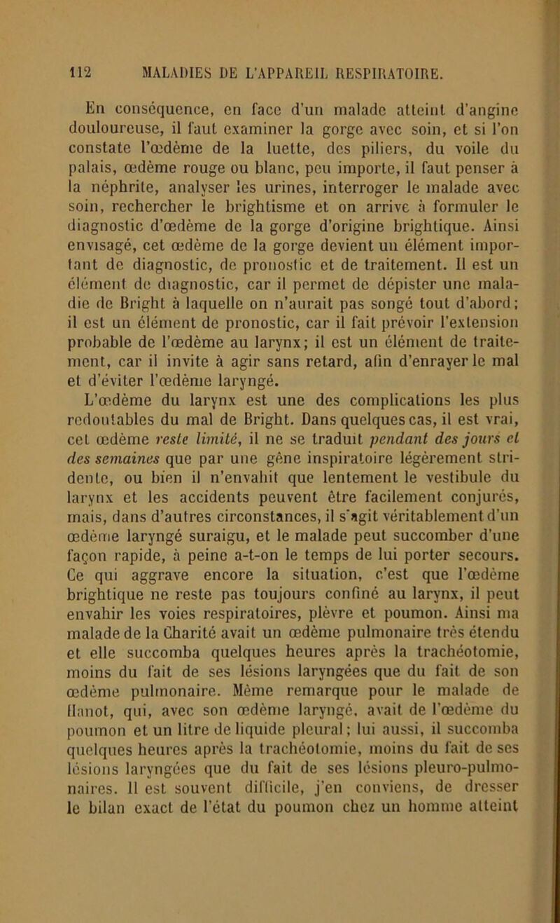 En conséquence, en face d’un malade atteint d’angine douloureuse, il faut examiner la gorge avec soin, et si l’on constate l’œdème de la luette, des piliers, du voile du palais, œdème rouge ou blanc, peu importe, il faut penser à la ncphrüe, analyser les urines, interroger le malade avec soin, rechercher le brightisme et on arrive à formuler le diagnostic d’œdème de la gorge d’origine brightique. Ainsi envisagé, cet œdème de la gorge devient un élément impor- tant de diagnostic, de pronostic et de traitement. 11 est un élément de diagnostic, car il permet de dépister une mala- die de Bright à laquelle on n’aurait pas songé tout d’ahord; il est un élément de pronostic, car il fait prévoir l’extension probable de l’œdème au larynx; il est un élément de traite- ment, car il invite à agir sans retard, alin d’enrayer le mal et d’éviter l’œdème laryngé. L’œdème du larynx est une des complications les plus redoutables du mal de Bright. Dans quelques cas, il est vrai, cet œdème reste limité, il ne se traduit pendant des jours cl des semaines que par une gène inspiratoire légèrement stri- dente, ou bien il n’envahit que lentement le vestibule du larynx et les accidents peuvent être facilement conjurés, mais, dans d’autres circonstances, il s'agit véritablement d’un œdème laryngé suraigu, et le malade peut succomber d’une façon rapide, à peine a-t-on le temps de lui porter secours. Ce qui aggrave encore la situation, c’est que l’œdème brightique ne reste pas toujours confiné au larynx, il peut envahir les voies respiratoires, plèvre et poumon. Ainsi ma malade de la Charité avait un œdème pulmonaire très étendu et elle succomba quelques heures après la trachéotomie, moins du fait de ses lésions laryngées que du fait de son œdème pulmonaire. Même remarque pour le malade de llanot, qui, avec son œdème laryngé, avait de l’œdème du poumon et un litre de liquide pleural; lui aussi, il succomba quelques heures après la trachéotomie, moins du fait de ses lésions laryngées que du fait de ses lésions pleuro-pulmo- naires. 11 est souvent difficile, j’en conviens, de dresser le bilan exact de l’état du poumon chez un homme atteint
