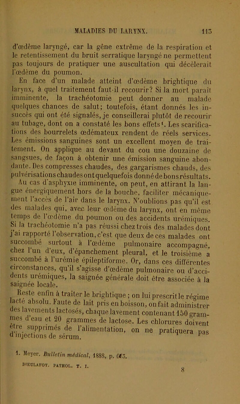 d’œdème laryngé, car la gêne extrême de la respiration et le retentissement du bruit serratique laryngé ne permettent pas toujours de pratiquer une auscultation qui décèlerait Tœdème du poumon. En face d’un malade atteint d’œdème brightique du larynx, à quel traitement faut-il recourir? Si la mort parait imminente, la trachéotomie peut donner au malade quelques chances de salut; toutefois, étant donnés les in- succès qui ont été signalés, je conseillerai plutôt de recourir au tubage, dont on a constaté les bons effets1. Les scarifica- tions des bourrelets œdémateux rendent de réels services. Les émissions sanguines sont un excellent moyen de trai- tement. On applique au devant du cou une douzaine de sangsues, de laçon à obtenir une émission sanguine abon- dante. Des compresses chaudes, des gargarismes chauds, des pulvérisations chaudes ont quelquefois donné de bons résultats. Au cas d'asphyxie imminente, on peut, en attirant la lan- gue énergiquement hors de la bouche, faciliter mécanique- ment l’accès de l’air dans le larynx. N’oublions pas qu’il est des malades qui, avec leur œdème du larynx, ont en même temps de 1 œdème du poumon ou des accidents urémiques. Si la trachéotomie n’a pas réussi chez trois des malades dont j ai rapporté 1 observation, c’est que deux de ces malades ont succombé surtout à 1 œdème pulmonaire accompagné, chez l’un d’eux, d’épanchement pleural, et le troisième a succombé à l’urémie épileptiforme. Or, dans ces différentes circonstances, qu il s agisse d’œdème pulmonaire ou d’acci- dents urémiques, la saignée générale doit être associée à la saignée locale. Reste enfin à traiter le brightique ; on lui prescrille régime lacté absolu. Faute de lait pris en boisson, on fait administrer «es lavements lactosés, chaque lavement contenant 150 gram- mes d’eau et 20 grammes de lactose. Les chlorures doivent e re supprimés de l’alimentation, on ne pratiquera nas d injections de sérum. 4 P 1. Meyer. Bulletin médical, 1888, p. 0*3. DIECLAFOY. PATHOL. T. 1.