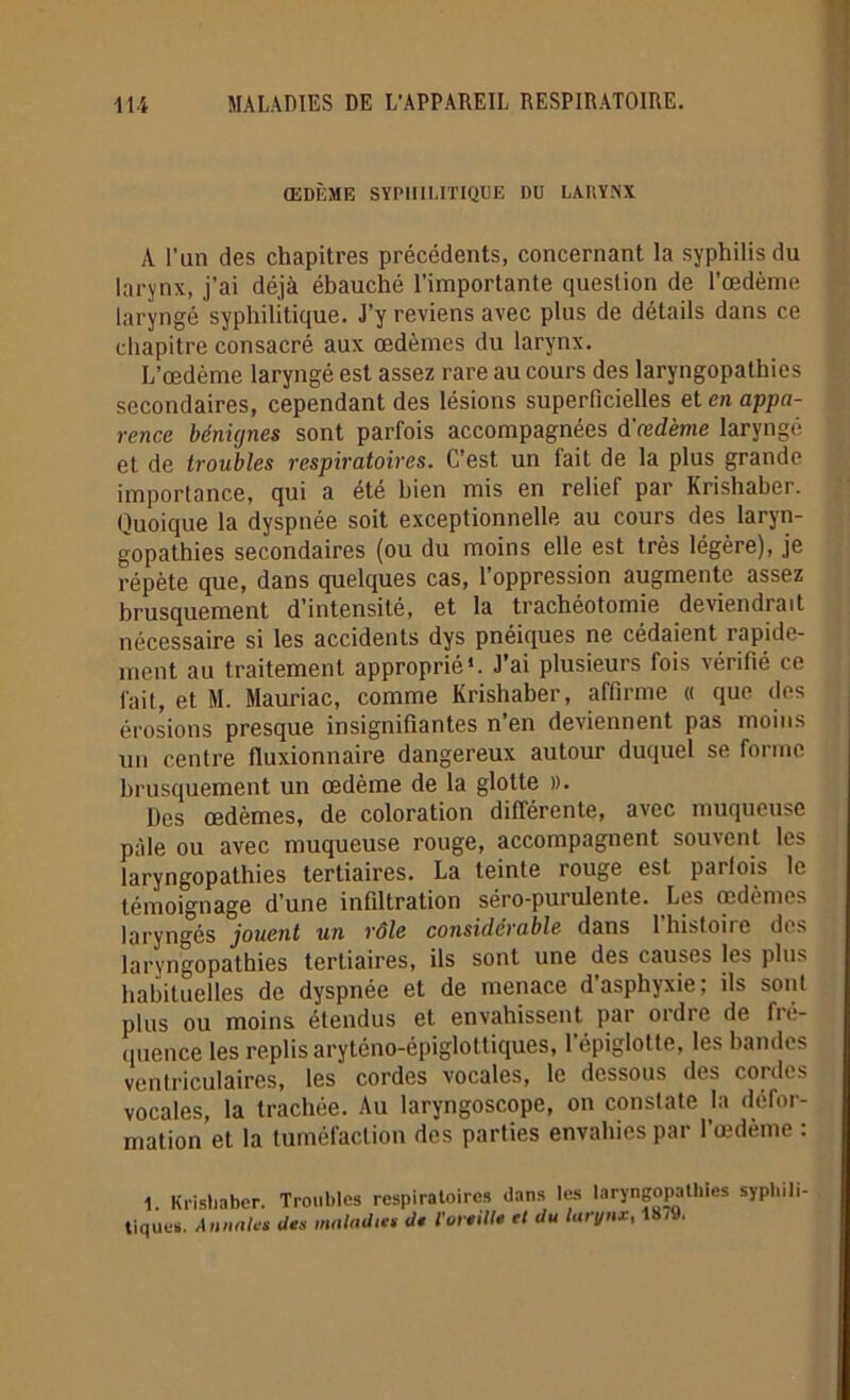 ŒDÈME SYPHILITIQUE DU LARYNX A l’an des chapitres précédents, concernant la syphilis du larynx, j’ai déjà ébauché l’importante question de l’œdème laryngé syphilitique. J’y reviens avec plus de détails dans ce chapitre consacré aux œdèmes du larynx. L’œdème laryngé est assez rare au cours des laryngopathies secondaires, cependant des lésions superficielles et en appa- rence bénignes sont parfois accompagnées d'œdème laryngé et de troubles respiratoires. C’est un fait de la plus grande importance, qui a été bien mis en relief par Krishaber. Quoique la dyspnée soit exceptionnelle au cours des laryn- gopathies secondaires (ou du moins elle est très légère), je répète que, dans quelques cas, l’oppression augmente assez brusquement d’intensité, et la trachéotomie deviendrait nécessaire si les accidents dys pnéiques ne cédaient rapide- ment au traitement approprié*. J’ai plusieurs fois vérifié ce fait, et M. Mauriac, comme Krishaber, affirme « que des érosions presque insignifiantes n’en deviennent pas moins un centre fluxionnaire dangereux autour duquel se forme brusquement un œdème de la glotte ». Des œdèmes, de coloration différente, avec muqueuse pâle ou avec muqueuse rouge, accompagnent souvent les laryngopathies tertiaires. La teinte rouge est parfois le témoignage d’une infiltration séro-purulente. Les œdèmes laryngés joueiit un rôle considérable dans lhistoiie des laryngopathies tertiaires, ils sont une des causes les plus habituelles de dyspnée et de menace d’asphyxie; ils sont plus ou moins étendus et envahissent par ordre de fré- quence les replis aryténo-épiglottiques, l’épiglotte, les bandes ventriculaires, les cordes vocales, le dessous des cordes vocales, la trachée. Au laryngoscope, on constate la défor- mation et la tuméfaction des parties envahies par l’œdème : 1. Krishaber. Troubles respiratoires dans les laryngopathies syphili- tiques. Annales des maladies de l'oreille et du larynx, 18<9.