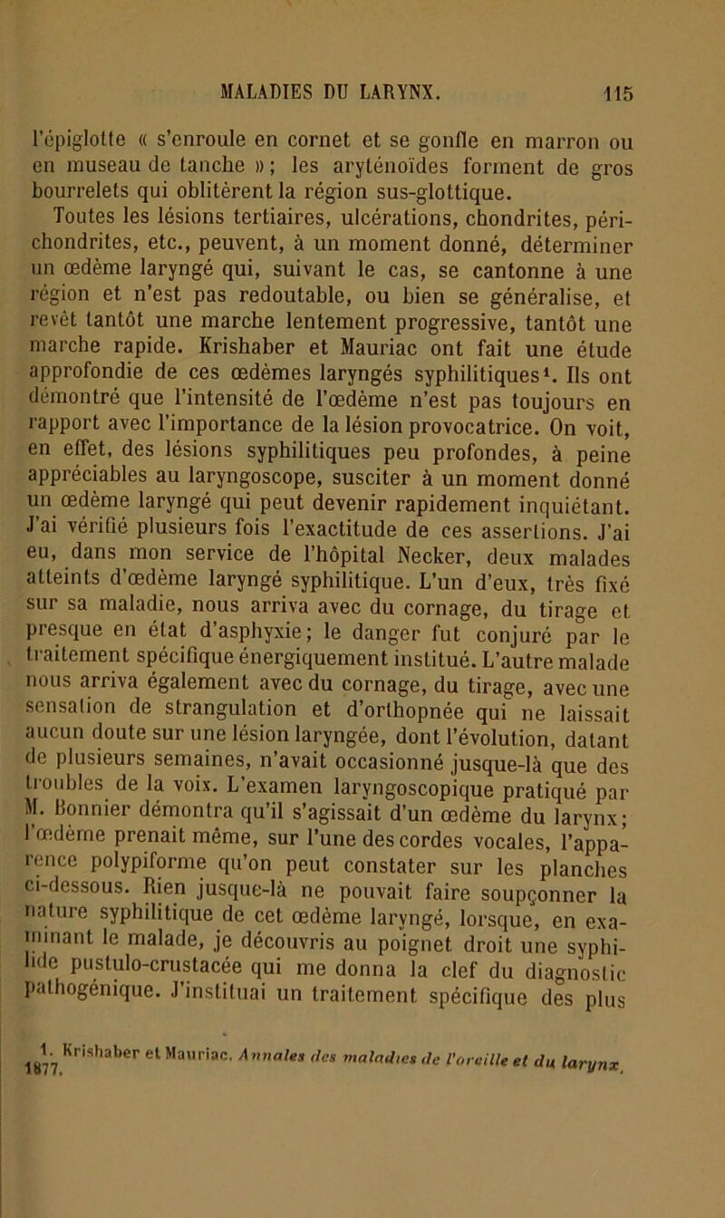 l’épiglotte « s’enroule en cornet et se gonfle en marron ou en museau de tanche » ; les aryténoïdes forment de gros bourrelets qui oblitèrent la région sus-glottique. Toutes les lésions tertiaires, ulcérations, cbondrites, péri- chondrites, etc., peuvent, à un moment donné, déterminer un œdème laryngé qui, suivant le cas, se cantonne à une région et n’est pas redoutable, ou bien se généralise, et revêt tantôt une marche lentement progressive, tantôt une marche rapide. Krishaber et Mauriac ont fait une étude approfondie de ces œdèmes laryngés syphilitiques1. Ils ont démontré que l’intensité de l’œdème n’est pas toujours en rapport avec l’importance de la lésion provocatrice. On voit, en effet, des lésions syphilitiques peu profondes, à peine appréciables au laryngoscope, susciter à un moment donné un œdème laryngé qui peut devenir rapidement inquiétant. J’ai vérifié plusieurs fois l’exactitude de ces assertions. J’ai eu, dans mon service de l’hôpital Necker, deux malades atteints d’œdème laryngé syphilitique. L’un d’eux, très fixé sur sa maladie, nous arriva avec du cornage, du tirage et presque en état d asphyxie; le danger fut conjuré par le traitement spécifique énergiquement institué. L’autre malade nous arriva également avec du cornage, du tirage, avec une sensation de strangulation et d’orthopnée qui ne laissait aucun doute sur une lésion laryngée, dont l’évolution, datant de plusieurs semaines, n’avait occasionné jusque-là que des troubles de la voix. L’examen laryngoscopique pratiqué par M. Bonnier démontra qu’il s’agissait d’un œdème du larynx; l’œdème prenait même, sur l’une des cordes vocales, l’appa- rence polypiforme qu’on peut constater sur les planches ci-dessous. Bien jusque-là ne pouvait faire soupçonner la nature syphilitique de cet œdème laryngé, lorsque*, en exa- minant le malade, je découvris au poignet droit une syphi- hde pustulo-crustacée qui me donna la clef du diagnostic pathogémque. J’instituai un traitement, spécifique des plus 1. Krishaber et Mauriac. Annales des 1877. maladies de l’oreille et du larynx