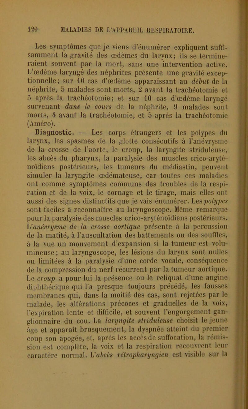 Les symptômes que je viens d’énumérer expliquent suffi- samment la gravité des œdèmes du larynx; ils se termine- raient souvent par la mort, sans une intervention active. L’œdème laryngé des néphrites présente une gravité excep- tionnelle; sur 10 cas d’œdème apparaissant au début de la néphrite, 5 malades sont morts, 2 avant la trachéotomie et 3 après la trachéotomie; et sur 10 cas d’œdème laryngé survenant dans le cours de la néphrite, 9 malades sont morts, 4 avant la trachéotomie, et 5 après la trachéotomie (Améro). Diagnostic. — Les corps étrangers et les polypes du larynx, les spasmes de la glotte consécutifs à l’anévrysme de la crosse de l’aorte, le croup, la laryngite striduleuse, les abcès du pharynx, la paralysie des muscles crico-arylé- noïdiens postérieurs, les tumeurs du médiastin, peuvent simuler la laryngite œdémateuse, car toutes ces maladies ont comme symptômes communs des troubles de la respi- ration et de la voix, le cornage et le tirage, mais elles oui aussi des signes distinctifs que je vais énumérer. Les polypes sont faciles à reconnaître au laryngoscope. Même remarque pour la paralysie des muscles crico-aryténoïdiens postérieurs. L’anévrysme de la crosse aortique présente à la percussion de la matité, à l’auscultation des battements ou des souffles, à la vue un mouvement d’expansion si la tumeur est volu- mineuse; au laryngoscope, les lésions du larynx sont milles ou limitées à la paralysie d’une corde vocale, conséquence de la compression du nerf récurrent par la tumeur aortique. Le croup a pour lui la présence ou le reliquat d’une angine diphthérique qui l’a presque toujours précédé, les fausses membranes qui, dans la moitié des cas, sont rejetées par le malade, les altérations précoces et graduelles de la voix, l’expiration lente et difficile, et souvent l’engorgement gan- glionnaire du cou. La laryngite stridulcuse choisit le jeune âge et apparaît brusquement, la dyspnée atteint du premier coup son apogée, et. après les accès de suffocation, la rémis- sion est complète, la voix et la respiration recouvrent leur caractère normal. L'abcès rétropharyngicn est visible sur la