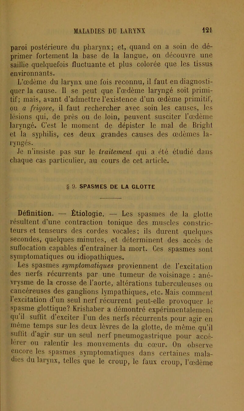 paroi postérieure du pharynx; et, quand on a soin de dé- primer fortement la base de la langue, on découvre une saillie quelquefois fluctuante et plus colorée que les tissus environnants. L’œdème du larynx une fois reconnu, il faut en diagnosti- quer la cause. Il se peut que l’œdème laryngé soit primi- tif; mais, avant d’admettre l’existence d’un œdème primitif, ou a frigore, il faut rechercher avec soin les causes, les lésions qui, de près ou de loin, peuvent susciter l’œdèrne laryngé. C’est le moment de dépister le mal de Bright et la syphilis, ces deux grandes causes des œdèmes la- ryngés. Je n’insiste pas sur le traitement qui a été étudié dans chaque cas particulier, au cours de cet article. § 9. SPASMES DE LA GLOTTE Définition. — Étiologie. — Les spasmes de la glotte résultent d’une contraction tonique des muscles constric- teurs et tenseurs des cordes vocales; ils durent quelques secondes, quelques minutes, et déterminent des accès de suffocation capables d’entraîner la mort. Ces spasmes sont symptomatiques ou idiopathiques. Les spasmes symptomatiques proviennent de l’excitation des nerfs récurrents par une tumeur de voisinage : ané- vrysme de la crosse de l’aorte, altérations tuberculeuses ou cancéreuses des ganglions lympathiques, etc. Mais comment l’excitation d’un seul nerf récurrent peut-elle provoquer le spasme glottique? Krishaber a démontré expérimentalement qn il suffit d’exciter l’un des nerfs récurrents pour agir en môme temps sur les deux lèvres de la glotte, de même qu’il sutlit d’agir sur un seul nerf pneumogastrique pour accé- lérer ou ralentir les mouvements du cœur. On observe encore les spasmes symptomatiques dans certaines mala- dies du larynx, telles que le croup, le faux croup, l’œdème