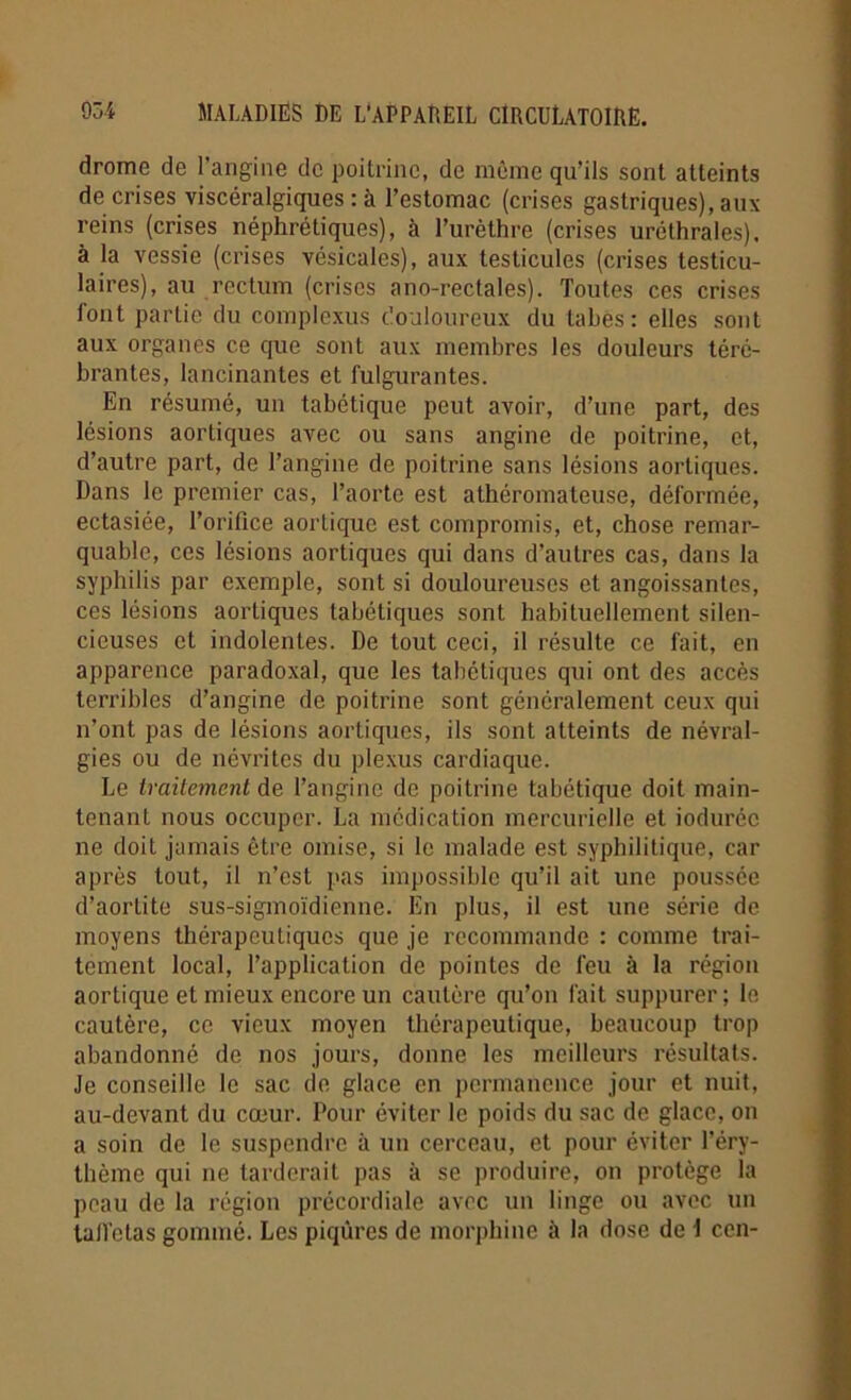 dromc de l’angine de poitrine, de même qu’ils sont atteints de crises viscéralgiques : à l’estomac (crises gastriques), aux reins (crises néphrétiques), à l’urèthre (crises uréthrales), à la vessie (crises vésicales), aux testicules (crises testicu- laires), au rectum (crises a no-rectal es). Toutes ces crises font partie du complexus douloureux du tabes: elles sont aux organes ce que sont aux membres les douleurs téré- brantes, lancinantes et fulgurantes. En résumé, un tabétique peut avoir, d’une part, des lésions aortiques avec ou sans angine de poitrine, et, d’autre part, de l’angine de poitrine sans lésions aortiques. Dans le premier cas, l’aorte est athéromateuse, déformée, ectasiée, l’orifice aortique est compromis, et, chose remar- quable, ces lésions aortiques qui dans d’autres cas, dans la syphilis par exemple, sont si douloureuses et angoissantes, ces lésions aortiques tabétiques sont habituellement silen- cieuses et indolentes. De tout ceci, il résulte ce fait, en apparence paradoxal, que les tabétiques qui ont des accès terribles d’angine de poitrine sont généralement ceux qui n’ont pas de lésions aortiques, ils sont atteints de névral- gies ou de névrites du plexus cardiaque. Le traitement de l’angine de poitrine tabétique doit main- tenant nous occuper. La médication mercurielle et ioduréc ne doit jamais être omise, si le malade est syphilitique, car après tout, il n’est pas impossible qu’il ait une poussée d’aortite sus-sigmoïdienne. En plus, il est une série de moyens thérapeutiques que je recommande : comme trai- tement local, l’application de pointes de feu à la région aortique et mieux encore un cautère qu’on fait suppurer; le cautère, ce vieux moyen thérapeutique, beaucoup trop abandonné de nos jours, donne les meilleurs résultats. Je conseille le sac de glace en permanence jour et nuit, au-devant du cœur. Pour éviter le poids du sac de glace, on a soin de le suspendre à un cerceau, et pour éviter l’éry- thème qui ne tarderait pas à se produire, on protège la peau de la région précordiale avec un linge ou avec un tall’ctas gommé. Les piqûres de morphine à la dose de \ cen-