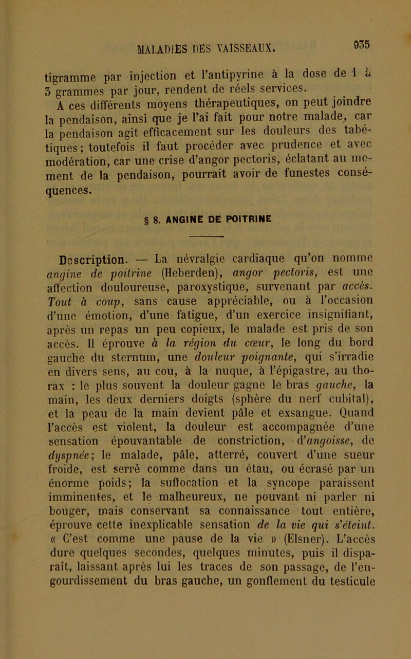 tigramme par injection et l’antipyrine à la dose de 1 à 3 grammes par jour, rendent de réels services. A ces différents moyens thérapeutiques, on peut joindre la pendaison, ainsi que je l’ai fait pour notre malade, car la pendaison agit efficacement sur les douleurs des tabé- tiques ; toutefois il faut procéder avec prudence et avec modération, car une crise d’angor pectoris, éclatant au mo- ment de la pendaison, pourrait avoir de funestes consé- quences. § 8. ANGINE DE POITRINE Description. — La névralgie cardiaque qu’on nomme angine de poitrine (Heberden), angor pectoris, est une affection douloureuse, paroxystique, survenant par accès. Tout à coup, sans cause appréciable, ou à l’occasion d’une émotion, d’une fatigue, d’un exercice insignifiant, après un repas un peu copieux, le malade est pris de son accès. Il éprouve à la région du cœur, le long du bord gauche du sternum, une douleur poignante, qui s’irradie en divers sens, au cou, à la nuque, à l’épigastre, au tho- rax : le plus souvent la douleur gagne le bras gauche, la main, les deux derniers doigts (sphère du nerf cubital), et la peau de la main devient pâle et exsangue. Quand l’accès est violent, la douleur est accompagnée d’une sensation épouvantable de constriction, d’angoisse, de dyspnée; le malade, pâle, atterré, couvert d’une sueur froide, est serré comme dans un étau, ou écrasé par un énorme poids; la suffocation et la syncope paraissent imminentes, et le malheureux, ne pouvant ni parler ni bouger, mais conservant sa connaissance tout entière, éprouve cette inexplicable sensation de la vie qui s’éteint. « C’est comme une pause de la vie » (Elsner). L’accès dure quelques secondes, quelques minutes, puis il dispa- raît, laissant après lui les traces de son passage, de l’en- gourdissement du bras gauche, un gonflement du testicule