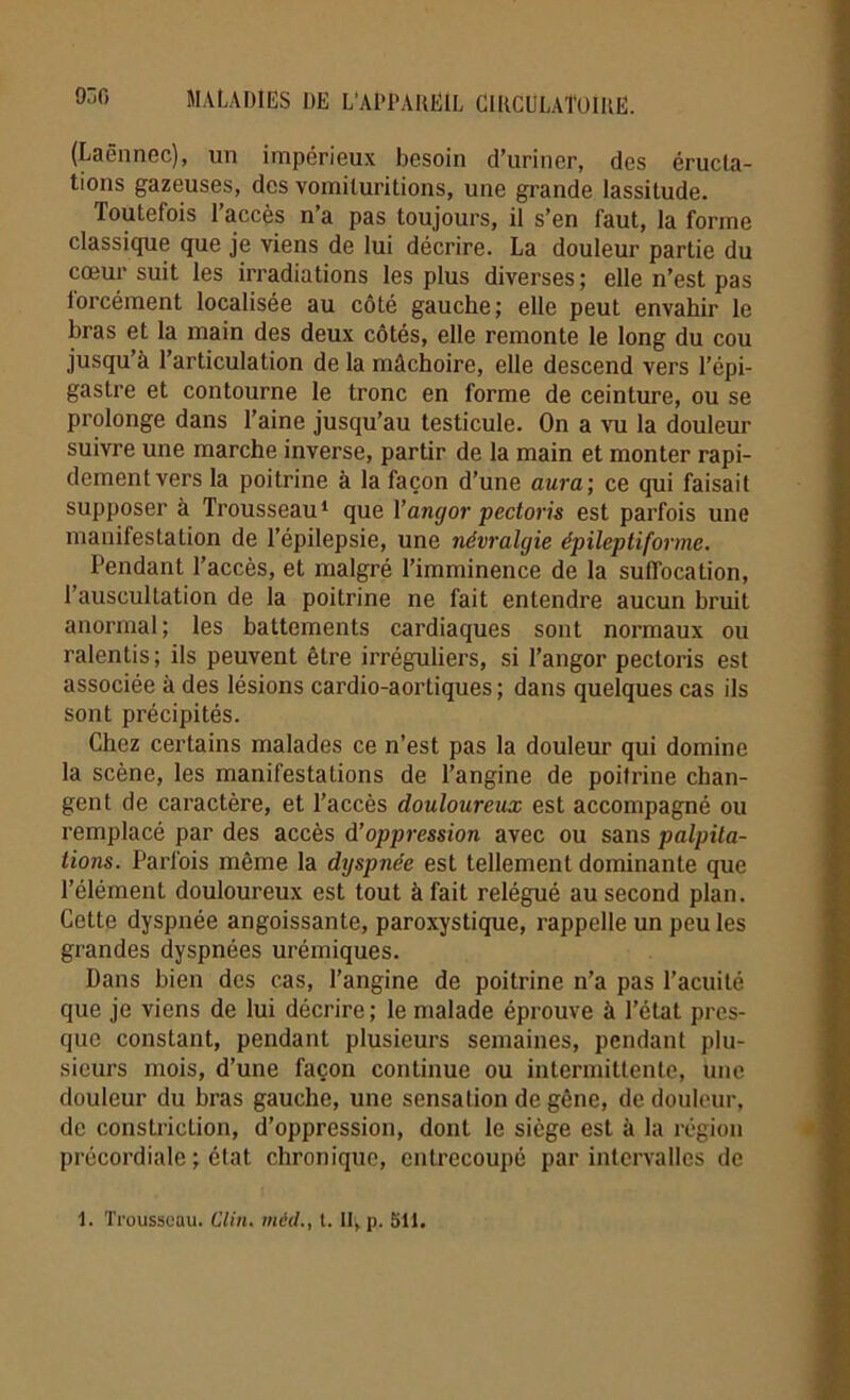 (Laënnec), un impérieux besoin d’uriner, des éructa- tions gazeuses, des vomituritions, une grande lassitude. Toutefois l’accès n’a pas toujours, il s’en faut, la forme classique que je viens de lui décrire. La douleur partie du cœur suit les irradiations les plus diverses; elle n’est pas forcément localisée au côté gauche; elle peut envahir le bras et la main des deux côtés, elle remonte le long du cou jusqu’à l’articulation de la mâchoire, elle descend vers l’épi- gastre et contourne le tronc en forme de ceinture, ou se prolonge dans Taine jusqu’au testicule. On a vu la douleur suivre une marche inverse, partir de la main et monter rapi- dement vers la poitrine à la façon d’une aura; ce qui faisait supposer à Trousseau1 que Yangor pectoris est parfois une manifestation de l’épilepsie, une névralgie épileptiforme. Pendant l’accès, et malgré l’imminence de la suffocation, l’auscultation de la poitrine ne fait entendre aucun bruit anormal; les battements cardiaques sont normaux ou ralentis; ils peuvent être irréguliers, si l’angor pectoris est associée à des lésions cardio-aortiques ; dans quelques cas ils sont précipités. Chez certains malades ce n’est pas la douleur qui domine la scène, les manifestations de l’angine de poitrine chan- gent de caractère, et l’accès douloureux est accompagné ou remplacé par des accès d’oppression avec ou sans palpita- tions. Parfois même la dyspnée est tellement dominante que l’élément douloureux est tout à fait relégué au second plan. Cette dyspnée angoissante, paroxystique, rappelle un peu les grandes dyspnées urémiques. Dans bien des cas, l’angine de poitrine n’a pas l’acuité que je viens de lui décrire; le malade éprouve à l’état pres- que constant, pendant plusieurs semaines, pendant plu- sieurs mois, d’une façon continue ou intermittente, une douleur du bras gauche, une sensation de gêne, de douleur, de constriction, d’oppression, dont le siège est à la région précordiale ; état chronique, entrecoupé par intervalles de