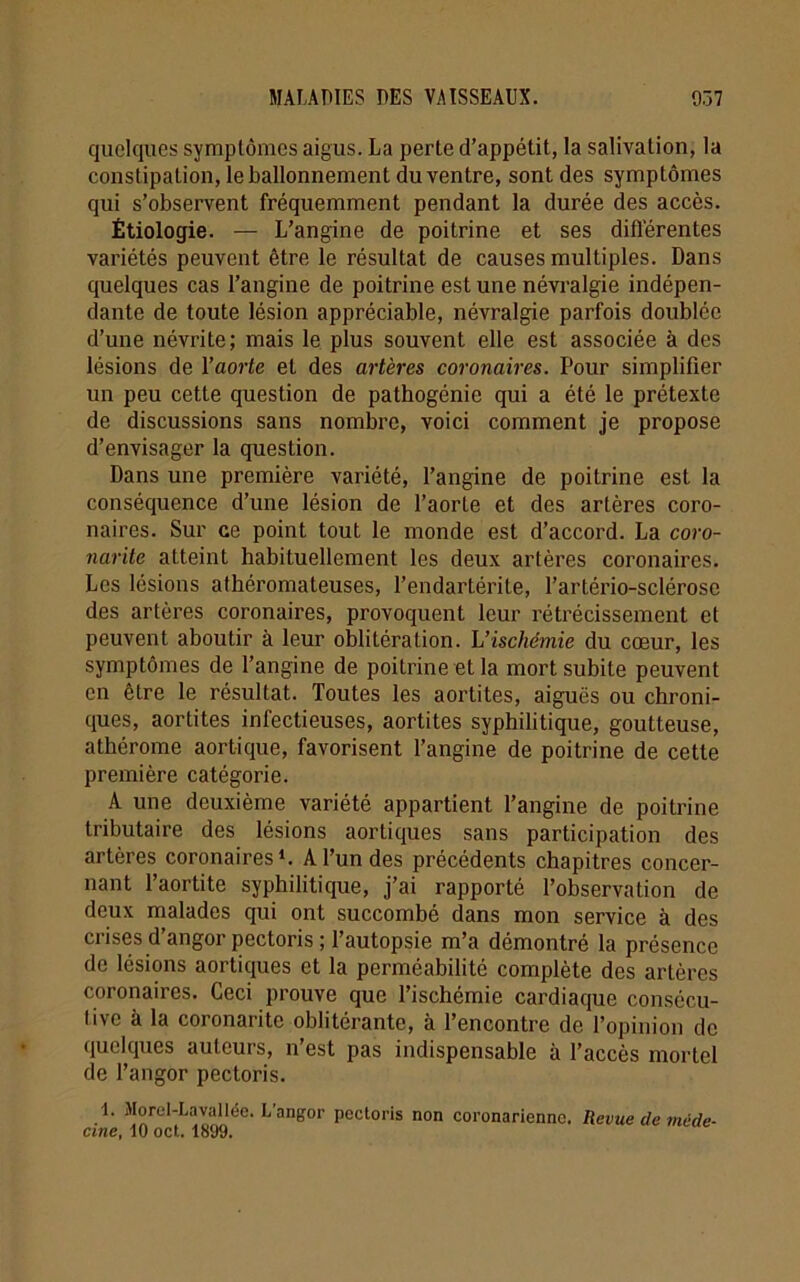 quelques symptômes aigus. La perte d’appétit, la salivation, la constipaLion, le ballonnement du ventre, sont des symptômes qui s’observent fréquemment pendant la durée des accès. Étiologie. — L’angine de poitrine et ses différentes variétés peuvent être le résultat de causes multiples. Dans quelques cas l’angine de poitrine est une névralgie indépen- dante de toute lésion appréciable, névralgie parfois doublée d’une névrite; mais le plus souvent elle est associée à des lésions de l’aorte et des artères coronaires. Pour simplifier un peu cette question de pathogénie qui a été le prétexte de discussions sans nombre, voici comment je propose d’envisager la question. Dans une première variété, l’angine de poitrine est la conséquence d’une lésion de l’aorte et des artères coro- naires. Sur ce point tout le monde est d’accord. La coro- narite atteint habituellement les deux artères coronaires. Les lésions athéromateuses, l’endartérite, l’artério-sclérose des artères coronaires, provoquent leur rétrécissement et peuvent aboutir à leur oblitération. L’ischémie du cœur, les symptômes de l’angine de poitrine et la mort subite peuvent en être le résultat. Toutes les aortites, aiguës ou chroni- ques, aortites infectieuses, aortites syphilitique, goutteuse, athérome aortique, favorisent l’angine de poitrine de cette première catégorie. A une deuxième variété appartient l’angine de poitrine tributaire des lésions aortiques sans participation des artères coronaires1. A l’un des précédents chapitres concer- nant l’aortite syphilitique, j’ai rapporté l’observation de deux malades qui ont succombé dans mon service à des crises d’angor pectoris ; l’autopsie m’a démontré la présence de lésions aortiques et la perméabilité complète des artères coronaires. Ceci prouve que l’ischémie cardiaque consécu- tive à la coronarite oblitérante, à l’encontre de l’opinion de quelques auteurs, n’est pas indispensable à l’accès mortel de l’angor pectoris. 1. Morel-Lavallée. L’angor pectoris non coronarienne. Revue de méde- cine, 10 oct. 1899.