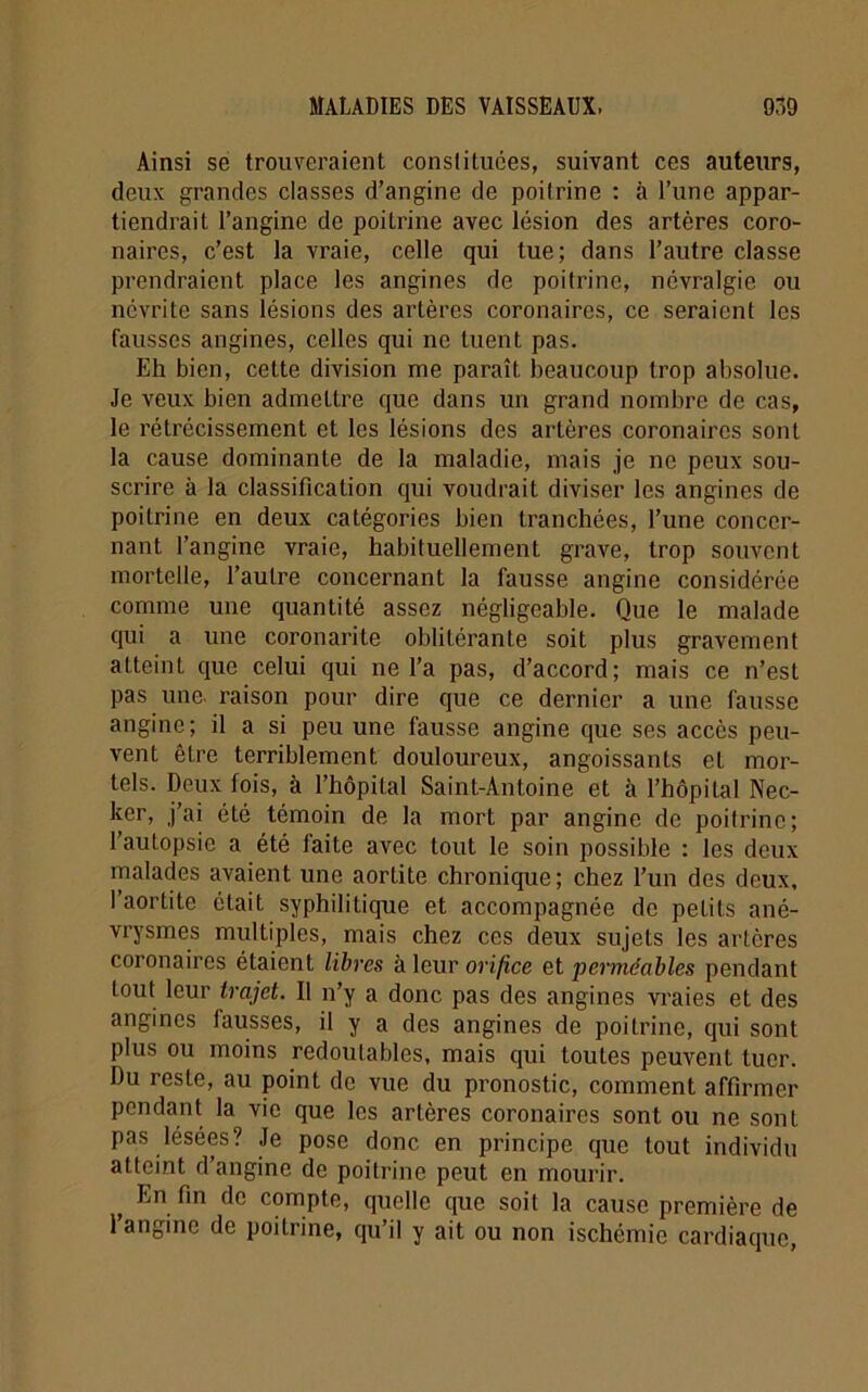 Ainsi se trouveraient constituées, suivant ces auteurs, deux grandes classes d’angine de poitrine : à Tune appar- tiendrait l’angine de poilrine avec lésion des artères coro- naires, c’est la vraie, celle qui tue; dans l’autre classe prendraient place les angines de poitrine, névralgie ou névrite sans lésions des artères coronaires, ce seraient les fausses angines, celles qui ne tuent pas. Eh bien, cette division me paraît beaucoup trop absolue. Je veux bien admettre que dans un grand nombre de cas, le rétrécissement et les lésions des artères coronaires sont la cause dominante de la maladie, mais je ne peux sou- scrire à la classification qui voudrait diviser les angines de poilrine en deux catégories bien tranchées, l’une concer- nant l’angine vraie, habituellement grave, trop souvent mortelle, l’autre concernant la fausse angine considérée comme une quantité assez négligeable. Que le malade qui a une coronarite oblitérante soit plus gravement atteint que celui qui ne l’a pas, d’accord; mais ce n’est pas une. raison pour dire que ce dernier a une fausse angine; il a si peu une fausse angine que ses accès peu- vent être terriblement douloureux, angoissants et mor- tels. Deux fois, à l’hôpital Saint-Antoine et à l’hôpital Nec- ker, j’ai été témoin de la mort par angine de poitrine; l’autopsie a été faite avec tout le soin possible : les deux malades avaient une aortite chronique; chez l’un des deux, l’aortite était syphilitique et accompagnée de petits ané- vrysmes multiples, mais chez ces deux sujets les artères coronaires étaient libres à leur orifice et perméables pendant tout leur trajet. Il n’y a donc pas des angines vraies et des angines lausses, il y a des angines de poitrine, qui sont plus ou moins redoutables, mais qui toutes peuvent tuer. Du reste, au point de vue du pronostic, comment affirmer pendant la vie que les artères coronaires sont ou ne sont pas lésées? Je pose donc en principe que tout individu atteint d’angine de poitrine peut en mourir. t En fin de compte, quelle que soit la cause première de 1 angine de poitrine, qu’il y ait ou non ischémie cardiaque,