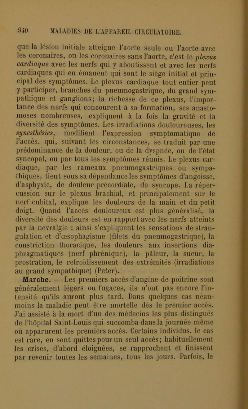 que la lésion initiale atteigne l’aorte seule ou l’aorte avec les coronaires, ou les coronaires sans l’aorte, c’est le plexus cardiaque avec les nerfs qui y aboutissent et avec les nerfs cardiaques qui en émanent qui sont le siège initial et prin- cipal des symptômes. Le plexus cardiaque tout entier peut y participer, branches du pneumogastrique, du grand sym- pathique et ganglions; la richesse de ce plexus, l’impor- tance des nerfs qui concourent à sa formation, ses anasto- moses nombreuses, expliquent à la fois la gravité et la diversité des symptômes. Les irradiations douloureuses, les sijnesthésies, modifient l’expression symptomatique de l’accès, qui, suivant les circonstances, se traduit par une prédominance de la douleur, ou de la dyspnée, ou de l’état syncopal, ou par tous les symptômes réunis. Le plexus car- diaque, par les rameaux pneumogastriques ou sympa- thiques, tient sous sa dépendance les symptômes d’angoisse, d’asphyxie, de douleur précordiale, de syncope. La réper- cussion sur le plexus brachial, et principalement sur le nerf cubital, explique les douleurs de la main et du petit doigt. Quand l’accès douloureux est plus généralisé, la diversité des douleurs est en rapport avec les nerfs atteints par la névralgie : ainsi s’expliquent les sensations de stran- gulation et d’œsophagisme (filets du pneumogastrique), la constriction thoracique, les douleurs aux insertions dia- phragmatiques (nerf phrénique), la pâleur, la sueur, la prostration, le refroidissement des extrémités (irradiations au grand sympathique) (Peter). Marche. — Les premiers accès d’angine de poitrine sont généralement légers ou fugaces, ils n’ont pas encore l’in- tensité qu’ils auront plus tard. Dans quelques cas néan- moins la maladie peut être mortelle dès le premier accès. J’ai assisté à la mort d’un des médecins les plus distingués de l’hôpital Saint-Louis qui succomba dans la journée même où apparurent les premiers accès. Certains individus, le cas est rare, en sont quittes pour un seul accès; habituellement les crises, d’abord éloignées, se rapprochent et finissent par revenir toutes les semaines, tous les jours. Parfois, le