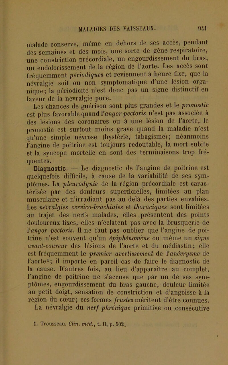 malade conserve, même en dehors de ses accès, pendant des semaines et des mois, une sorte de gêne respiratoire, une constriction précordiale, un engourdissement du bras, un endolorissement de la région de l’aorte. Les accès sont fréquemment périodiques et reviennent à heure fixe, que la névralgie soit ou non symptomatique d’une lésion orga- nique; la périodicité n’est donc pas un signe distinctif en faveur de la névralgie pure. Les chances de guérison sont plus grandes et le pronostic est plus favorable quand Yangor pectoris n’est pas associée à des lésions des coronaires ou à une lésion de l’aorte, le pronostic est surtout moins grave quand la maladie n’est qu’une simple névrose (hystérie, tabagisme) ; néanmoins l’angine de poitrine est toujours redoutable, la mort subite et la syncope mortelle en sont des terminaisons trop fré- quentes. Diagnostic. — Le diagnostic de l’angine de poitrine est quelquefois difficile, à cause de la variabilité de ses sym- ptômes. La pleurodynie de la région précordiale est carac- térisée par des douleurs superficielles, limitées au plan musculaire et n’irradiant pas au delà des parties envahies. Les névralgies cervico-brachiales et thoraciques sont limitées au trajet des nerfs malades, elles présentent des points douloureux fixes, elles n’éclatent pas avec la brusquerie de Yangor pectoris. Il ne faut pas oublier que l’angine de poi- trine n’est souvent qu’un épiphénomène ou même un signe avant-coureur des lésions de l’aorte et du médiastin; elle est fréquemment le premier avertissement de Yanévrysme de l’aorte1; il importe en pareil cas de faire le diagnostic de la cause. D’autres fois, au lieu d’apparaître au complet, l’angine de poitrine ne s’accuse que par un de ses sym- ptômes, engourdissement du bras gaucüe, douleur limitée au petit doigt, sensation de constriction et d’angoisse à la région du cœur; ces formes frustes méritent d’ètre connues. La névralgie du nerf phrénique primitive ou consécutive
