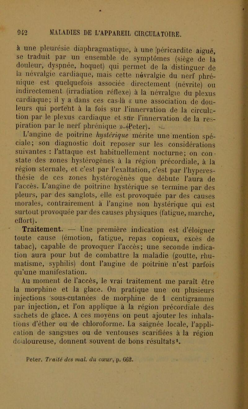 à une pleurésie diaphragmatique, à une ipéricardite aiguë, se traduit par un ensemble de symptômes (siège de la douleur, dyspnée, hoquet) qui permet de la distinguer de la névralgie cardiaque, mais cette névralgie du nerf phré- nique est quelquefois associée directement (névrite) ou indirectement (irradiation réflexe) à la névralgie du plexus cardiaque; il y a dans ces cas-là « une association de dou- leurs qui portent à la fois sur l’innervation de la circula- tion par le plexus cardiaque et sur l’innervation de la res- piration par le nerf phrénique D-jPeter). L’angine de poitrine hystérique mérite une mention spé- ciale; son diagnostic doit reposer sur les considérations suivantes : l’attaque est habituellement nocturne; on con- state des zones hystérogènes à la région précordiale, à la région sternale, et c’est par l’exaltation, c’est par l’hyperes- thésie de ces zones hystérogènes que débute l’aura de l’accès. L’angine de poitrine hystérique se termine par des pleurs, par des sanglots, elle est provoquée par des causes morales, contrairement à l’angine non hystérique qui est surtout provoquée par des causes physiques (fatigue, marche, effort). Traitement. — Une première indication est d’éloigner toute cause (émotion, fatigue, repas copieux, excès de tabac), capable de provoquer l’accès; une seconde indica- tion aura pour but de combattre la maladie (goutte, rhu- matisme, syphilis) dont l’angine de poitrine n’est parfois qu’une manifestation. Au moment de l’accès, le vrai traitement me parait être la morphine et la glace. On pratique une ou plusieurs injections sous-cutanées de morphine de 1 centigramme par injection,, et l’on applique à la région précordiale des sachets de glace. A ces moyens on peut ajouter les inhala- tions d’éther ou de chloroforme. La saignée locale, l’appli- cation de sangsues ou de ventouses scarifiées à la région douloureuse, donnent souvent de bons résultats1. Peler. Traité des mal. du cœur, p. GG2.