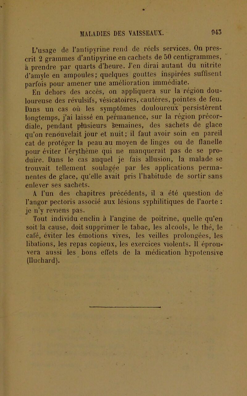 L’usage de l’antipyrine rend de réels services. On pres- crit 2 grammes d’antipyrine en cachets de 50 centigrammes, à prendre par quarts d’heure. J’en dirai autant du nitrite d’amyle en ampoules; quelques gouttes inspirées suffisent parfois pour amener une amélioration immédiate. En dehors des accès, on appliquera sur la région dou- loureuse des révulsifs, vésicatoires, cautères, pointes de feu. Dans un cas où les symptômes douloureux persistèrent longtemps, j’ai laissé en permanence, sur la région précor- diale, pendant plusieurs Semaines, des sachets de glace qu’on renouvelait jour et nuit; il faut avoir soin en pareil cat de protéger la peau au moyen de linges ou de flanelle pour éviter l’érythème qui ne manquerait pas de se pro- duire. Dans le cas auquel je fais allusion, la malade se trouvait tellement soulagée par les applications perma- nentes de glace, qu’elle avait pris l’habitude de sortir sans enlever ses sachets. A l’un des chapitres précédents, il a été question de l’angor pectoris associé aux lésions syphilitiques de l’aorte : je n’y reviens pas. Tout individu enclin à l’angine de poitrine, quelle qu’en soit la cause, doit supprimer le tabac, les alcools, le thé, le café, éviter les émotions vives, les veilles prolongées, les libations, les repas copieux, les exercices violents. 11 éprou- vera aussi les bons eflets de la médication hypolensive (lluchard).