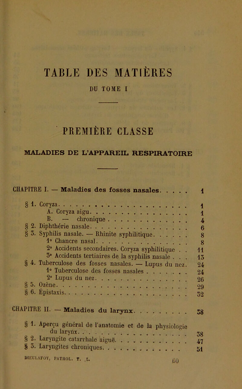 TABLE DES MATIÈRES DU TOME I PREMIÈRE CLASSE MALADIES DE L’APPAREIL RESPIRATOIRE CHAPITRE I. — Maladies des fosses nasales \ § 1. Coryza \ A. Coryza aigu B. — chronique 4 § 2. Diphthérie nasale 6 § 3. Syphilis nasale. — Rhinite syphilitique 8 1° Chancre nasal g 2° Accidents secondaires. Coryza syphilitique . . 11 3° Accidents tertiaires de la syphilis nasale ... 13 § 4. Tuberculose des fosses nasales. — Lupus du nez. 24 1“ Tuberculose des fosses nasales 24 2° Lupus du nez 26 § 5. Ozène 29 § 6. Épistaxis 52 CHAPITRE II. — Maladies du larynx 5g § 1. Aperçu général de l'anatomie et de la physiologie du larynx n jg § 2. Laryngite catarrhale aiguë ’ [ ’ 47 § 3. Laryngites chroniques ..... . 51 DIEBI.AFOY, PATIIOL. T. _t. <;n