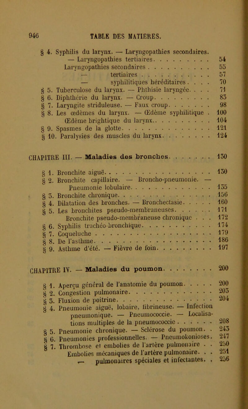 § 4. Syphilis du larynx. — Laryngopathies secondaires. — Laryngopathies tertiaires 54 Laryngopathies secondaires 55 — tertiaires 57 — syphilitiques héréditaires.... 70 § 5. Tuberculose du larynx. — Phthisie laryngée. ... 71 § 6. Diphthérie du larynx. — Group 83 § 7. Laryngite striduleuse. — Faux croup 98 § 8. Les œdèmes du larynx. — Œdème syphilitique . 100 Œdème brightique du larynx 104 § 9. Spasmes de la gloLte 121 § 10. Paralysies des muscles du larynx. . 124 CHAPITRE III. — Maladies des bronches 130 § 1. Bronchite aiguë 130 § 2. Bronchite capillaire. — Broncho-pneumonie. — Pneumonie lobulaire 135 § 3. Bronchite chronique 156 § 4. Dilatation des bronches. — Bronchectasie 160 § 5. Les bronchites pseudo-membraneuses 171 Bronchite pseudo-membraneuse chronique ... 172 § 6. Syphilis trachéo-bronchique 174 § 7. Coqueluche 179 § 8. De l’asthme 186 § 9. Asthme d'été. — Fièvre de loin 197 CHAPITRE IV. — Maladies du poumon 200 § 1. Aperçu général de l’anatomie du poumon § 2. Congestion pulmonaire § 3. Fluxion de poitrine § 4. Pneumonie aiguë, lobaire, librineuse. — Infection pneumonique. — Pneumococcie. — Localisa- tions multiples de la pneumococcie § 5. Pneumonie chronique. — Sclérose du poumon. . § 6. Pneumonies professionnelles. — Pneumoconioses. § 7. Thrombose et embolies de l’artère pulmonaire . . Embolies mécaniques de l'artère pulmonaire. . . _ pulmonaires spéciales et infectantes. , 200 203 204 208 243 247 250 251 256