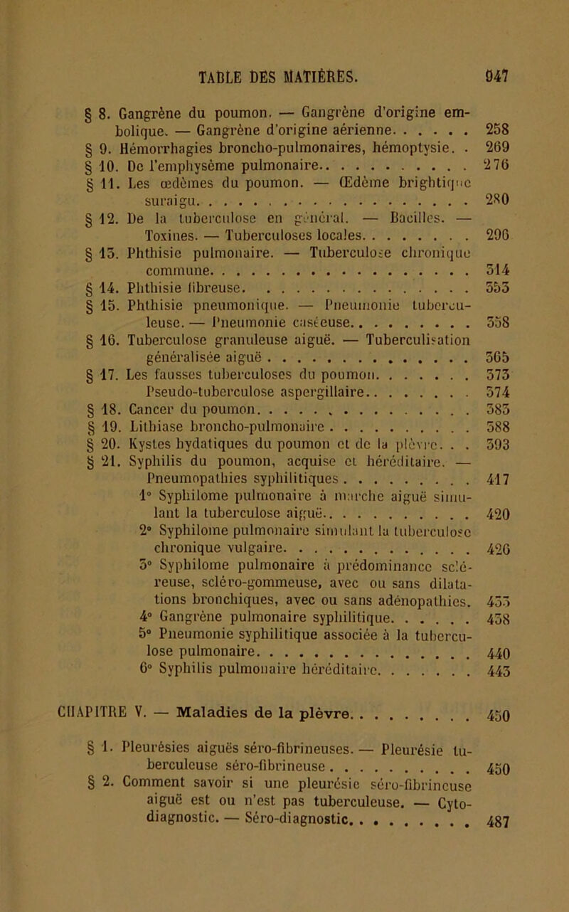§ 8. Gangrène du poumon. — Gangrène d’origine em- bolique. — Gangrène d’origine aérienne 258 § 9. Hémorrhagies broncho-pulmonaires, hémoptysie. . 269 § 10. De l’emphysème pulmonaire 2 76 § H. Les œdèmes du poumon. — Œdème brightirjue suraigu 280 § 12. De la tuberculose en général. — Bacilles. — Toxines. — Tuberculoses locales 296 § 15. Phthisie pulmonaire. — Tuberculose chronique commune 514 § 14. Phthisie fibreuse 555 § 15. Phthisie pneumonique. — Pneumonie tubercu- leuse. — Pneumonie caséeuse 558 § 16. Tuberculose granuleuse aiguë. — Tuberculisation généralisée aiguë 565 § 17. Les fausses tuberculoses du poumon 575 Pseudo-tuberculose aspergillaire 574 § 18. Cancer du poumon 585 § 19. Lithiase broncho-pulmonaire 588 § 20. Kystes hydatiques du poumon et de la plèvre. . . 593 § 21. Syphilis du poumon, acquise ci héréditaire. — Pneumopathies syphilitiques 417 1° Syphilome pulmonaire à marche aiguë simu- lant la tuberculose aiguë 420 2° Syphilome pulmonaire simulant la tuberculose chronique vulgaire 426 5° Syphilome pulmonaire à prédominance sclé- reuse, scléro-gommeuse, avec ou sans dilata- tions bronchiques, avec ou sans adénopathies. 455 4° Gangrène pulmonaire syphilitique 458 5° Pneumonie syphilitique associée à la tubercu- lose pulmonaire 440 6° Syphilis pulmonaire héréditaire 445 CHAPITRE V. — Maladies de la plèvre 450 § 1. Pleurésies aiguës séro-fibrineuses.— Pleurésie tu- berculeuse séro-fibrineuse 450 § 2. Comment savoir si une pleui'ésic séro-fibrineuse aiguë est ou n’est pas tuberculeuse. — Cyto- diagnostic. — Séro-diagnostic