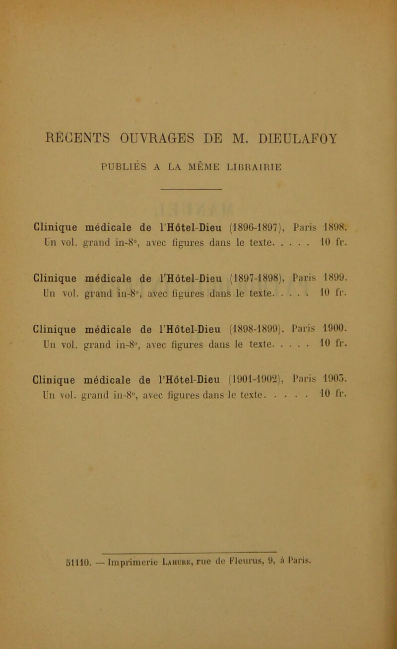 PUBLIÉS A LA MÊME LIBRAIRIE Clinique médicale de 1 Hôtel-Dieu (1896-1897), Paris 1898. Un vol. grand in-8°, avec figures dans le texte 10 fr. Clinique médicale de l’Hôtel-Dieu (1897-1898), Paris 1899. Un vol. grand in-8u, avec figures dans le texte 10 fr. Clinique médicale de l'Hôtel-Dieu (1898-1899), Paris 1900. Un vol. grand in-8, avec figures dans le texte 10 fr. Clinique médicale de l’Hôtel-Dieu (1901-1902), Paris 1905. Un vol. grand in-8“, avec figures dans le texte 10 fr. ol llO. — Imprimerie Lahubk, rue do Fleuras, 9, à Paris.