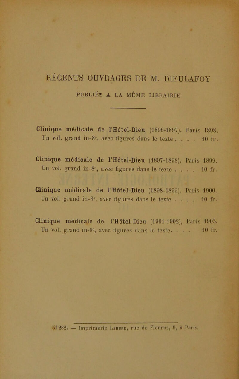 RÉGENTS OUVRAGES DE M. DIEULAFOY PUBLIÉS A LA MÊME LIBRAIRIE Clinique médicale de l’Hôtel-Dieu (1896-1897), Paris 1898. Un vol. grand in-8°, avec ligures dans le texte .... 10 fr. Clinique médicale de l’Hôtel-Dieu (1897-1898), Paris 1899. Un vol. grand in-8°, avec ligures dans le texte .... 10 fr. Clinique médicale de l’Hôtel-Dieu (1898-1899), Paris 1900. Un vol. grand in-8°, avec figures dans le texte .... 10 fr. Clinique médicale de l’Hôtel-Dieu (1901-1902), Paris 1903. Un vol. grand in-8°, avec ligures dans le texte. ... 10 fr. 51282. — Imprimerie l.AiiunE, rue de Flcurus, 9, à Paris.