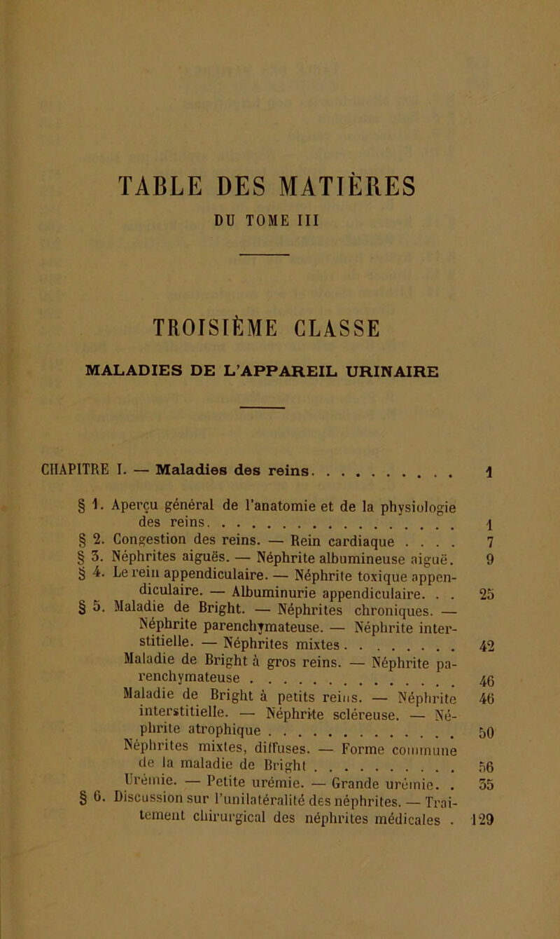 TABLE DES MATIÈRES DU TOME III TROISIÈME CLASSE MALADIES DE L’APPAREIL URINAIRE CHAPITRE I. — Maladies des reins y § 1. Aperçu général de l’anatomie et de la physiologie des reins \ § 2. Congestion des reins. — Rein cardiaque .... 7 § 3. Néphrites aiguës. — Néphrite albumineuse aiguë. 9 § 4. Le rein appendiculaire. — Néphrile toxique appen- diculaire. — Albuminurie appendiculaii’e. . . 25 § 5. Maladie de Bright. — Néphrites chroniques. — Néphrite parenchymateuse. — Néphrite inter- stitielle. — Néphrites mixtes 42 Maladie de Bright à gros reins. — Néphrite pa- renchymateuse 46 Maladie de Bright à petits reins. — Néphrite 413 interstitielle. — Néphrite scléreuse. — Né- phrite atrophique 50 Néphrites mixtes, diffuses. — Forme commune de la maladie de Bright 56 Urémie. — Petite urémie. — Grande urémie. . 35 § 6. Discussion sur l’unilatéralité des néphrites. — Trai- tement chirurgical des néphrites médicales . 129