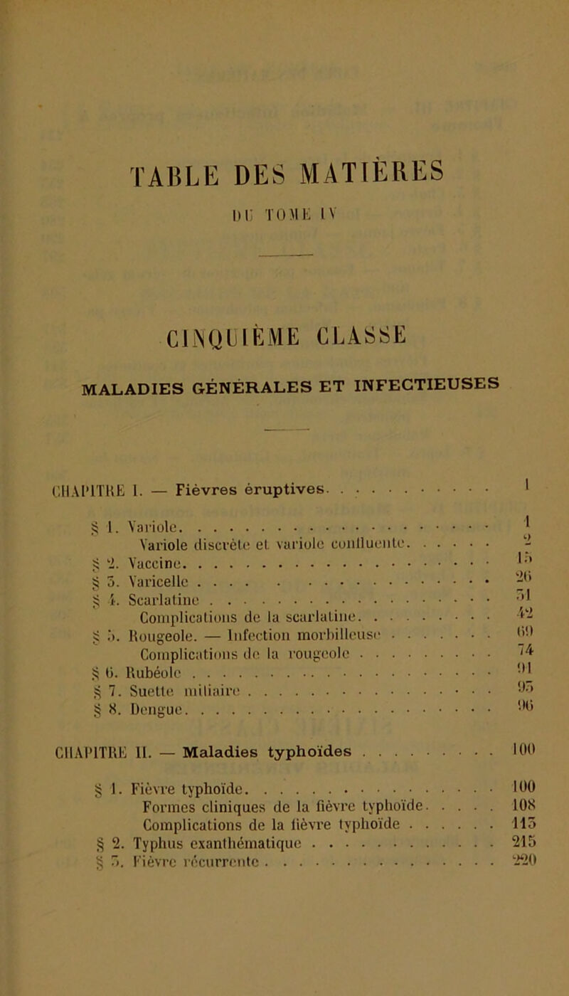 TABLE DES MATIÈRES DU TOME IV CINQUIÈME CLASSE MALADIES GÉNÉRALES ET INFECTIEUSES CHAPITRE 1. — Fièvres éruptives § 1. Variole Variole discrète et variole conllueiile § 2. Vaccine § 3. Varicelle § 4. Scarlatine Complications de la scarlatine. . • § 5. Rougeole. — Infection morbillcuse • Complications de la rougeole . . . S 0. Rubéole § 7. Suette miliaire § 8. Dengue CHAPITRE 11. — Maladies typhoïdes 100 § 1. Fièvre typhoïde 100 Formes cliniques de la fièvre typhoïde 108 Complications de la fièvi’e typhoïde 113 § 2. Typhus exanthématique 215 § 5. Fièvre récurrente 220 1 o 15 20 51 42 0!) 74 '.Il 95 1)0