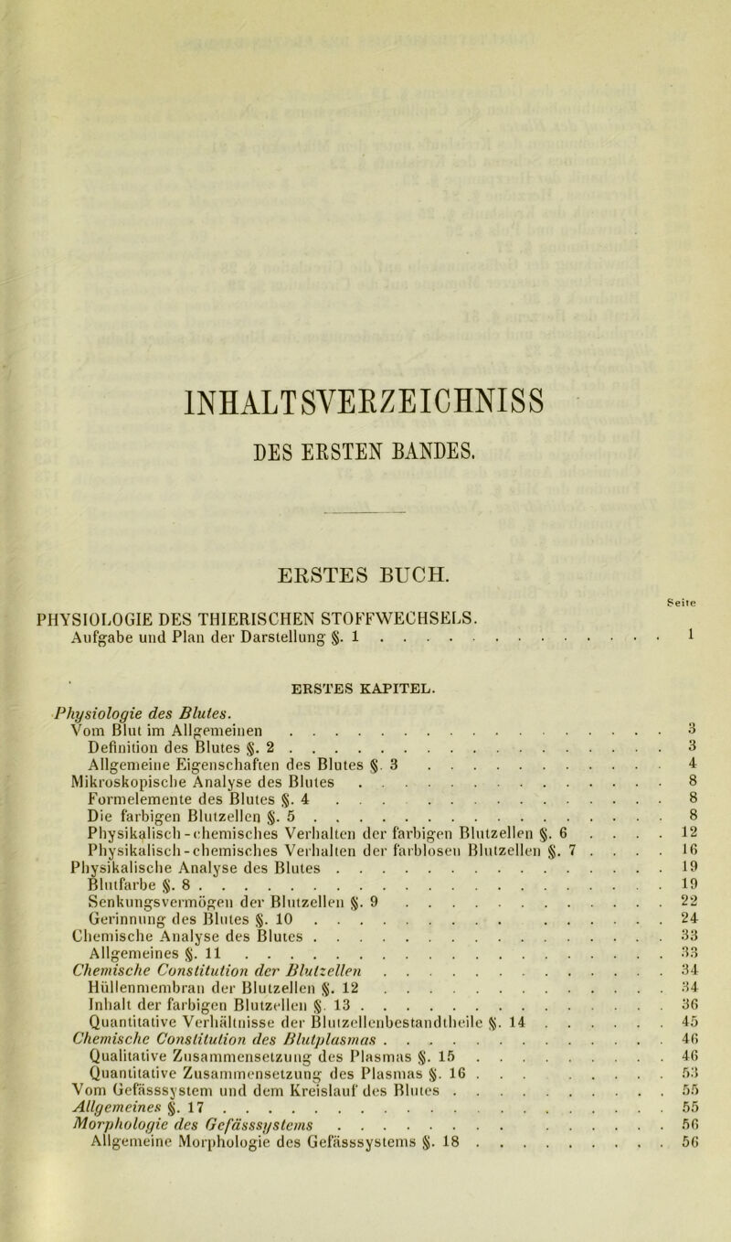 INHALTSVERZEICHNIS DES ERSTEN BANDES. ERSTES BUCH. Se PHYSIOLOGIE DES THIERISCHEN STOFFWECHSELS. Aufgabe und Plan der Darstellung §. 1 ERSTES KAPITEL. Physiologie des Blutes. Vom Blut im Allgemeinen Definition des Blutes §.2 Allgemeine Eigenschaften des Blutes § 3 Mikroskopische Analyse des Blutes Formelemente des Blutes §.4 ... Die farbigen Blutzellen §.5 Physikalisch-chemisches Verhalten der farbigen Blutzellen §. 6 Physikalisch-chemisches Verhalten der farblosen Blutzellen §. 7 . Physikalische Analyse des Blutes Blutfarbe §.8 Senkungsvermögen der Blutzellen §.9 Gerinnung des Blutes §.10 . Chemische Analyse des Blutes Allgemeines §.11 Chemische Constitution der Blutzellen Hüllenmembran der Blutzellen §.12 Inhalt der farbigen Blutzellen §. 13 Quantitative Verhältnisse der Blutzellenbestandtheile §.14 . Chemische Constitution des Blutplasmas Qualitative Zusammensetzung des Plasmas §.15 Quantitative Zusammensetzung des Plasmas §. 16 . . Vom Gefässsystem und dem Kreislauf des Blutes Allgemeines §.17 Morphologie des Gcfässsystems . . . Allgemeine Morphologie des Gefässsystems §.18 i i t e l 3 3 4 8 8 8 12 16 19 19 22 24 33 33 34 34 36 45 46 46 53 55 55 56 56