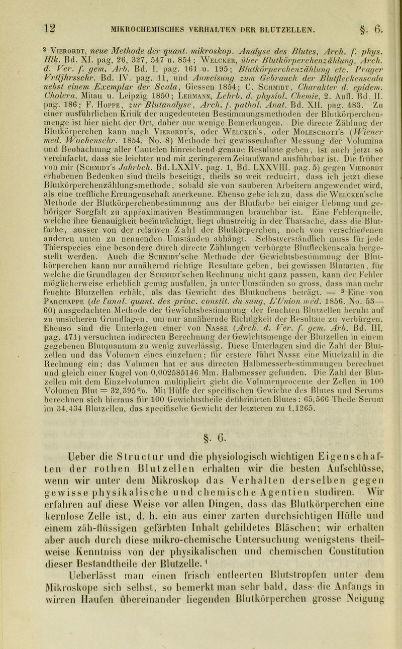 2 Vierordt, neue Methode der quant. mikroskop. Analyse des Blutes, Ar eh. fl. phys. Hlk. Bd. XI. pag, 2G, 327, 547 u. 854; Welcker, über Blutkörperehenzählung, Arch. d. k er. fl. gern. Arb. Bd. I. pag. 161 u. 195; Blutkörperchenzählung etc. Prager Vrtljhrsschr. Bd. IV. pag. 11, und Anweisung zum Gebrauch der Blutfleckenscala nebst einem Exemplar der Scala, Giessen 1854; C. Schmidt, Charakter d. epidem. Cholera, Mitau u. Leipzig 1850; Lehmann, Lehrb. d. physiol. Chemie, 2. Au fl. Bd. II. pag. 186; F. Hoppe, zur Blutanalyse, Arch. f. pathol. Anal. Bd. XII. pag. 483. Zn einer ausführlichen Kritik der angedeuteten Besiimmungsmethoden der ßlutkörperchen- menge ist hier nicht der Ort, daher nur wenige Bemerkungen. Die directe Zählung der Blutkörperchen kann nach Vierordt’s, oder Welcker’s, oder Moleschott’s (Wiener vied. Wo chens ehr. 1854, No. 8) Methode Gei gewissenhafter Messung der Volumina und Beobachtung aller Cautelen hinreichend genaue Resultate geben , ist auch jetzt so vereinfacht, dass sie leichter und mit geringerem Zeitaufwand ausführbar ist. Die früher von mir (Schmidt’s Jahrbch. Bd.LXXlV. pag. 1, Bd. LXXVIII. pag. 5) gegen Vierordt erhobenen Bedenken sind theils beseitigt, theils so weit reducirt, dass ich jetzt diese Blutkörperchenzählungsmethode, sobald sie von sauberen Arbeitern angewendet wird, als eine treffliche Errungenschaft anerkenne. Ebenso gebe ich zu, dass die Welcker’s che Methode der Blutkörperchenbestimmung aus der Blutfarbo bei einiger Uebung und ge- höriger Sorgfalt zu approximativen Bestimmungen brauchbar ist. Eine Fehlerquelle, welche ihre Genauigkeit beeinträchtigt, liegt ohnstreitig in der Thatsache, dass die Blut- farbe, ausser von der relativen Zahl der Blutkörperchen, noch von verschiedenen anderen unten zu nennenden Umständen abhängt. Selbstverständlich muss für jede Thierspecies eine besondere durch directe Zählungen verbürgte Blutfleckenscala herge- stellt werden. Auch die ScHMiDT’sche Methode der Gewichtsbestimmung der Blut- körperchen kann nur annähernd richtige Resultate geben, bei gewissen Blutarten, für welche die Grundlagen der ScHMiDrschen Rechnung nicht ganz passen, kann der Fehler möglicherweise erheblich genug ausfüllen, ja unter Umständen so gross, dass man mehr feuchte Blutzellen erhält, als das Gewicht des Blutkuchens beträgt. — 3 Eine von Parchappe (de Hanoi, quant. des princ. constit. du sang, LUnion med. 1856. No. 53— 60) ausgedachten Methode der Gewichtsbestimmung der feuchten Blutzellen beruht auf zu unsicheren Grundlagen, um nur annähernde Richtigkeit der Resultate zu verbürgen. Ebenso sind die Unterlagen einer von Nasse (Arch. d. Ver. fl. gern. Arb. Bd. 111, pag. 471) versuchten indirecten Berechnung der Gewichtsmenge der Blutzellen in einem gegebenen Blutquantum zu wenig zuverlässig. Diese Unterlagen sind die Zahl der Blut- zellen und das Volumen eines einzelnen; für erstere führt Nasse eine Mittelzahl in die Rechnung ein; das Volumen hat er aus directen Halbmesserbestimmungen berechnet und gleich einer Kugel von 0,002585146 Mm. Halbmesser gefunden. Die Zahl der Blut- zellen mit dem Einzelvolumen multiplicirt giebt die Volumenproeente der Zellen in 100 Volumen Blut = 32,395°,'o. Mit Hülfe der specifischen Gewichte des Blutes und Serums berechnen sich hieraus für 100 Gewichtstheile defibrinirten Blutes: 65,566 Theile Serum im 34,434 Blutzellen, das specifische Gewicht der letzteren zu 1,1265. §• 6. Ueber die Structur und die physiologisch wichtigen E i ge ns cli al- ten der rothen Blutzellen erhalten wir die besten Aufschlüsse, wenn wir unter dem Mikroskop das Verhalten derselben gegen gewisse physikalische und chemisch e Agentien studiren. Wir erfahren auf diese Weise vor allen Dingen, dass das Blutkörperchen eine kernlose Zelle ist, d. h. ein aus einer zarten durchsichtigen Hülle und einem zäh-flüssigen gefärbten Inhalt gebildetes Bläschen; wir erhalten aber auch durch diese mikro-chemische Untersuchung wenigstens theil- weise Kenntniss von der physikalischen und chemischen Constitution dieser Bestand theile der Blutzelle. 1 Ueberlässl man einen frisch entleerten Blutstropfen unter dem Mikroskope sich seihst, so bemerkt man sehr bald, dass* die Anlangs in wirren Haufen übereinander liegenden Blutkörperchen grosse Neigung