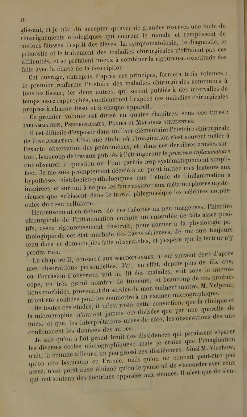 ][ glissant, et je n’ai dû accepter qu’avec de grandes réserves uneJoule de renseignements étiologiques qui courent le monde et remplissent e notions fausses l’esprit des élèves. La symptomatologie, le diagnostic, le pronostic et le traitement des maladies chirurgicales n’offraient pas ces difficultés, et se prêtaient mieux à combiner la rigoureuse exactitude des faits avec la clarté de la description. Cet ouvrage, entrepris d’après ces principes, formera trois volumes : le premier renferme l’histoire des maladies chirurgicales communes a tous les tissus ; les deux autres, qui seront publiés à des intervalles c temps assez rapprochés, contiendront l’exposé des maladies chirurgicales propres à chaque tissu et à chaque appareil. . Ce premier volume est divisé en quatre chapitres, sous ces titres : Inflammation, Pseudoplasmes, Plaies et Maladies virulentes. Il est difficile d’exposer dans un livre élémentaire l'histoire c tururgica e de 1'inflammation. C’est une étude où l’imagination s’est souvent mêlée a l’exacte observation des phénomènes, et, dans ces dernières années su- tout, beaucoup de travaux publiés à l’étranger sur le processus inflammatoire ont obscurci la question ou l’ont parfois trop systématiquement simph- Mc Je me suis promptement décidé à ne point imiter mes lecteurs au hypothèses histologico-pathologiques que l’étude te in inspirées, et surtout à ne pas les faire assister aux me°“S rieuses que subissent dans le travail phlegmastqne es cules du tissu cellulaire. l’histoire Heureusement en dehors de ces théories un chirurgicale de l’inflammation compte un ensemble de fiuU^p tifs, assez rigoureusement observés, pour donner .t laysiologt.e pa^ 'naîLii, — - —“' “~r.rit rvrrsrr -- -- cope, un très grand nombre de tumeurs, et beaucoup de ces lions morbides, provenant du service de m’ont été confiées pour les soumettie a un - < la clinique et De toutes ces études, ü m'est resté «me ^eSe de la micrographie n’avaient jamais - les observations des uns mots, et que, les interprétations mises de côté, les obsci confirmaient les données des autres.. . uaraissent séparer Je sais qu’on a fait grand bruit c es < is> crains ue pimaginalion les diverses écoles micrographiques; ma J • q[nsiM. Virchow, n’ait, là comme ailleurs, un peu groMMes. ^ peut-être pas qu’on cite beaucoup en France, n • ■ q ■ : dc s’accorder avec ceux assez, n’est point aussi éloigné qu on c po de s>en- qui ont soutenu des doctrines opposées aux siennes.