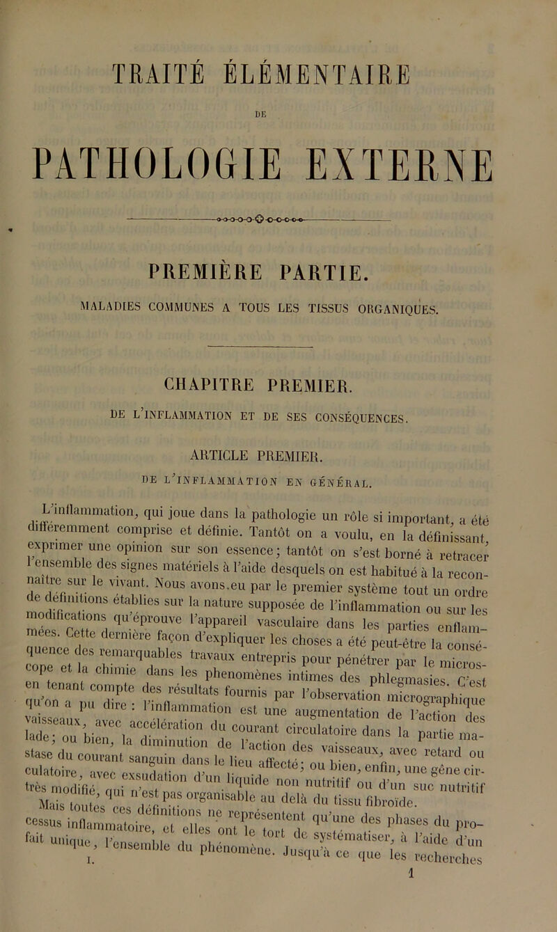 DE PATHOLOGIE EXTERNE -o-o-OO-O© -o-o-c-o- PREMIÈRE PARTIE. MALADIES COMMUNES A TOUS LES TISSUS ORGANIQUES. CHAPITRE PREMIER. DE L’INFLAMMATION ET DE SES CONSÉQUENCES. ARTICLE PREMIER. oe l'inflammation en général. L’inflammation, qui joue dans la pathologie un rôle si important, a été ifferemment comprise et définie. Tantôt on a voulu, en la définissant exprimer une opinion sur son essence; tantôt on s’est borné à retracer 1 ensemble des signes matériels à l’aide desquels on est habitué à la recon- m ie sur le vivant. Nous avons.eu par le premier système tout un ordre c e mitmns établies sur la nature supposée de l’inflammation ou sur les modifications qu éprouvé l’appareil vasculaire dans les parties enflam nees. Cette dernière façon d’expliquer les choses a été peu4Ïe la consT coneTtf5 rai'qTbIeS traVaux entrePris Pour pénétrer par le micros- cope et la chimie dans les phénomènes intimes des phlegmasies C’e t n tenant compte des résultats fournis par l’observation S'mnhimm vaisseaux^U ( = ' [inammatl0n est une augmentation de l’action des lade nn h- ^ i aCr erall0n du courant circulatoire dans la partie ma- §S5£5S&i$S3Szs? nu,n,,f cossus inflammatoire, ^Xs'ontTeXd1 q“ ^ |,haSeS du Pr°- “ ' ensemble du