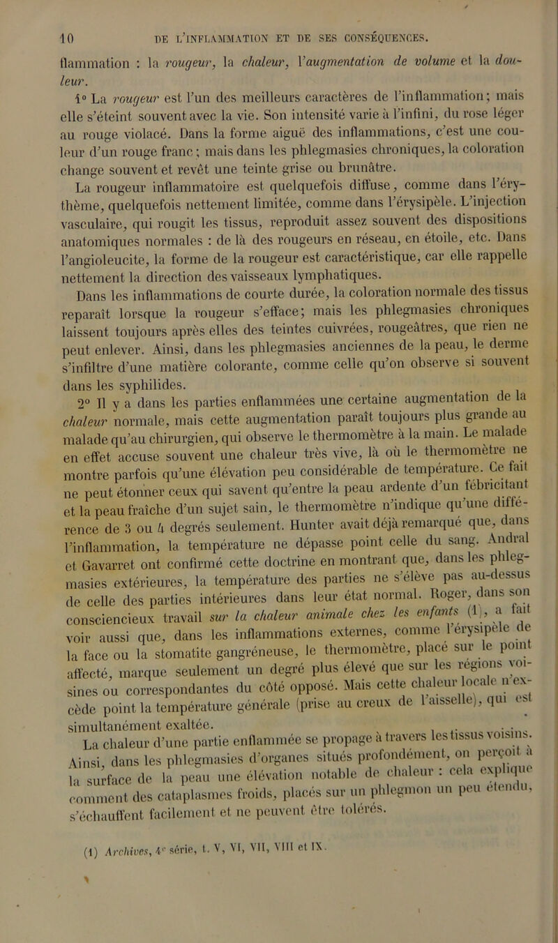 Hammation : la rougeur, la chaleur, Y augmentation de volume et la dou- leur. 1° La rougeur est l’un des meilleurs caractères de l'inflammation ; mais elle s’éteint souvent avec la vie. Son intensité varie à l’infini, du rose léger au rouge violacé. Dans la forme aiguë des inflammations, c’est une cou- leur d’un rouge franc ; mais dans les phlegmasies chroniques, la coloration change souvent et revêt une teinte grise ou brunâtre. La rougeur inflammatoire est quelquefois dilfuse, comme dans 1 éry- thème, quelquefois nettement limitée, comme dans l’érysipèle. L’injection vasculaire, qui rougit les tissus, reproduit assez souvent des dispositions anatomiques normales : de là des rougeurs en réseau, en étoile, etc. Dans l’angioleucite, la forme de la rougeur est caractéristique, car elle rappelle nettement la direction des vaisseaux lymphatiques. Dans les inflammations de courte durée, la coloration normale des tissus reparaît lorsque la rougeur s’efface; mais les phlegmasies chroniques laissent toujours après elles des teintes cuivrées, rougeâtres, que rien ne peut enlever. Ainsi, dans les phlegmasies anciennes de la peau, le derme s’infiltre d’une matière colorante, comme celle qu’on observe si souvent dans les syphilides. 2° Il y a dans les parties enflammées une certaine augmentation de la chaleur normale, mais cette augmentation paraît toujours plus grande au malade qu’au chirurgien, qui observe le thermomètre à la main. Le malade en effet accuse souvent une chaleur très vive, là où le thermomètre ne montre parfois qu’une élévation peu considérable de température. Ce fait ne peut étonner ceux qui savent qu’entre la peau ardente d’un fébricitant et la peau fraîche d’un sujet sain, le thermomètre n’indique qu’une diffé- rence de 3 ou h degrés seulement. Hunter avait déjà remarqué que, dans l’inflammation, la température ne dépasse point celle du sang. Andral et Gavarret ont confirmé cette doctrine en montrant que, dans les phleg- masies extérieures, la température des parties ne s’élève pas au-dessus de celle des parties intérieures dans leur état normal. Roger, dans s^ (1) Archives, A1- série, t. V, VI, VII, VIII et IX.