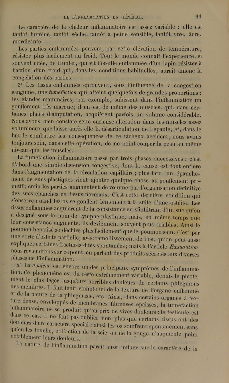 Le caractère de la chaleur inflammatoire est assez variable : elle est tantôt humide, tantôt sèche, tantôt à peine sensible, tantôt vive, âcre, mordicante. Les parties enflammées peuvent, par cette élévation de température, résister plus facilement au froid. Tout le monde connaît Texpérience, si souvent citée, de Hunter, qui vit F oreille enflammée d’un lapin résister à Faction d’un froid qui, dans les conditions habituelles, aurait amené la congélation des parties. 3° Les tissus enflammés éprouvent, sous l’influence de la congestion sanguine, une tuméfaction qui atteint quelquefois de grandes proportions : les glandes mammaires, par exemple, subissent dans l’inflammation un gonflement très marqué; il en est de même des muscles, qui, dans cer- taines plaies d’amputation, acquièrent parfois un volume considérable. Nous avons bien constaté cette curieuse altération dans les muscles assez volumineux que laisse après elle la désarticulation de l’épaule, et, dans le but de combattre les conséquences de ce fâcheux accident, nous avons toujours soin, dans cette opération, de ne point couper la peau au même niveau que les muscles. La tuméfaction inflammatoire passe par trois phases successives : c’est d’abord une simple distension congestive, dont la cause est tout entière dans l’augmentation de la circulation capillaire; plus tard, un épanche- ment de sucs plastiques vient ajouter quelque chose au gonflement pri- mitif; enfin les parties augmentent de volume par l’organisation définitive des sucs épanchés en tissus normaux. C’est cette dernière condition qui s’observe quand les os se gonflent lentement à la suite d’une ostéite. Les tissus enflammés acquièrent de la consistance en s’infiltrant d’un suc qu’on a désigné sous le nom de lymphe plastique, mais, en même temps que leur consistance augmente, ils deviennent souvent plus friables. Ainsi le poumon hépatisé se déchire plus.facilement que le poumon sain. C’est par une sorte d’ostéite partielle, avec ramollissement de l’os, qu’on peut aussi expliquer certaines fractures dites spontanées; mais à l’article Exsudation, nous reviendrons sur ce point, en parlant des produits sécrétés aux diverses phases de l’inflammation. h° La douleur est encore un des principaux symptômes de l’inflamma- tion Ce phénomène est du reste extrêmement variable, depuis le picote- ment le plus leger jusqu’aux horribles douleurs de certains phlegmons des membres. Il faut tenir compte ici de la texture de l’organe enflammé et ue la nature de la phlegmasie, etc. Ainsi, dans certains organes à tex- tuc ( cnse, enveloppés de membranes fibreuses épaisses, la tuméfaction 1 0lre,,ne * produit <!»’•“ prix de vives douleurs : le testicule est ‘I is ce cas. Il ne faut pas oublier non plus que certains tissus ont des mi’nnT5 +Un caract®re spécial : ainsi les os souffrent spontanément sans nohl l >°S T! ie Ct 1 action fle la scie ou de la gouge n’augmente point notablement leurs douleurs. 1 n.ituir de I inflammation paraît aussi influer sur le caractère de la
