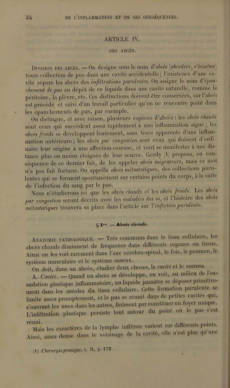 ARTICLE IV. UES ABCÈS. Division ues abcès. — On désigne sous le nom d’abcès (abcedere, s'écarter) toute collection de pus dans une cavité accidentelle; l’existence d’une ca- vité sépare les abcès des infiltrations 'purulentes. On assigne le nom d’épan- chement de pus au dépôt de ce liquide dans une cavité naturelle, comme le péritoine, la plèvre, etc. Ces distinctions doivent être conservées, car Y abcès est précédé et suivi d’un travail particulier qu’on ne rencontre point dans les épanchements de pus, par exemple. On distingue, et avec raison, plusieurs espèces d’abcès : les abcès chauds sont ceux qui succèdent assez rapidement a une inflammation aiguë, les abcès froids se développent lentement, sans trace apparente d’une inflam- mation antérieure; les abcès par congestion sont ceux qui doivent d’ordi- naire leur origine à une affection osseuse, et vont se manifester a une dis- tance plus ou moins éloignée de leur source. Gerdy (1) proposa, en con- séquence de ce dernier fait, de les appeler abcès migrateurs, mais ce mot n’a pas fait fortune. On appelle abcès métastatiques, des collections puru- lentes qui se forment spontanément sur certains points du corps, à la suite de l’infection du sang par le pus. Nous n’étudierons ici que les abcès chauds et les abcès froids. Les abcès par congestion seront décrits avec les maladies des os, et l’histoire des abcès métastatiques trouvera sa place dans l’article sur Y infection purulente. § !««•. — Abcès chauds. Anvtomie pathologique. — Très communs dans le tissu cellulaire, les abcès chauds diminuent de fréquence dans différents organes ou tissus. Ainsi on les voit rarement dans l’axe cérébro-spinal, le foie, le poumon, le système musculaire et le système osseux. On doit, dans un abcès, étudier deux choses, la cavité et le contenu. A. Cavité. — Quand un abcès se développe, on voit, au milieu de 1 ex- sudation plastique inflammatoire, un liquide jaunâtre se déposer primitive- ment dans les aréoles du tissu cellulaire. Cette formation purulente se limite assez promptement, et le pus se réunit daqs de petites cavités qui, s’ouvrant les unes dans les autres, finissent par constituer un foyer unique L’infiltration plastique persiste tout autour du point ou le pus s est ’Tàis les caractères de la lymphe infiltrée varient sur différents points Ainsi, assez dense dans le voisinage de la cavité, elle n est plus quunc (1) Chirurgie pratique, t. Il, P-*2